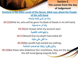 Similarly in the other surah of the Quran, Allah says about the People
of the Left Hand
‫ا‬َّ‫م‬َ‫أ‬َ‫و‬ِْ‫ن‬َ‫م‬َِ‫ي‬ِ‫ت‬‫و‬‫أ‬ِ‫ه‬َ‫ب‬‫ا‬َ‫ت‬ِ‫ك‬ِِ‫ه‬ِ‫ل‬‫ا‬َ‫م‬ِ‫ش‬ِ‫ب‬
69:25)While he, who will be given his Book of Deeds in his left hand,
ِْ‫م‬َ‫ل‬َ‫و‬ِِ‫ْر‬‫د‬َ‫أ‬‫ا‬َ‫م‬ِْ‫ه‬َ‫ي‬ِ‫ب‬‫ا‬َ‫س‬ ِ‫ح‬
69:26)nor known what my account was!
‫ا‬َ‫ي‬‫ا‬َ‫ه‬َ‫ت‬ْ‫ي‬َ‫ل‬ِِ‫ت‬َ‫ن‬‫َا‬‫ك‬َِ‫ة‬َ‫ي‬ ِ‫اض‬َ‫ق‬ْ‫ل‬‫ا‬
69:27)Would that my death had ended all!
‫ا‬َ‫م‬ِ‫ى‬َ‫ن‬ْ‫غ‬َ‫أ‬‫ي‬ِ‫َن‬‫ع‬ِْ‫ه‬َ‫ي‬ِ‫ل‬‫ا‬َ‫م‬
69:28)My wealth had availed me nothing,
َِ‫ِين‬‫ذ‬َّ‫ل‬‫وا‬‫وا‬‫ر‬َ‫ف‬َ‫ك‬‫ا‬َ‫ن‬ِ‫ت‬‫ا‬َ‫ي‬‫آ‬ِ‫ب‬ِْ‫م‬‫ه‬ِ‫اب‬َ‫ح‬ْ‫ص‬َ‫أ‬ِِ‫ة‬َ‫م‬َ‫أ‬ْ‫ش‬َ‫م‬ْ‫ل‬‫ا‬
90:19)But those who disbelieve Our revelations, they are the people of
the left hand (going towards hell).
Section-2
The scenes from the day
of Judgement
 