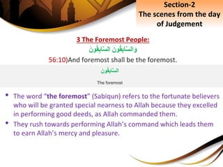 3 The Foremost People:
َِ‫ون‬‫ق‬ِ‫ب‬‫ا‬َّ‫س‬‫ال‬َ‫و‬َِ‫ون‬‫ق‬ِ‫ب‬‫ا‬َّ‫س‬‫ال‬
56:10)And foremost shall be the foremost.
• The word “the foremost” (Sabiqun) refers to the fortunate believers
who will be granted special nearness to Allah because they excelled
in performing good deeds, as Allah commanded them.
• They rush towards performing Allah’s command which leads them
to earn Allah’s mercy and pleasure.
Section-2
The scenes from the day
of Judgement
َِ‫ون‬‫ق‬ِ‫ب‬‫ا‬َّ‫س‬‫ال‬
The foremost
 