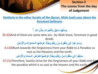 Similarly in the other Surahs of the Quran, Allah (swt) says about the
foremost believers
ِْ‫م‬‫ه‬ْ‫ن‬ِ‫م‬َ‫و‬ِ‫ق‬ِ‫ب‬‫ا‬َ‫س‬ِِ‫ت‬‫ا‬َ‫ر‬ْ‫ي‬َ‫خ‬ْ‫ل‬‫ا‬ِ‫ب‬ِِ‫ن‬ْ‫ذ‬ِ‫إ‬ِ‫ب‬ِِ َّ‫اّلل‬ِۚ
35:32)And of them are some who are , by Allah leave, foremost in good
deeds.
‫وا‬‫ع‬ ِ‫ار‬َ‫س‬َ‫و‬ِ‫ى‬َ‫ل‬ِ‫إ‬ِ‫ة‬َ‫ر‬ِ‫ف‬ْ‫غ‬َ‫م‬ِْ‫ن‬ِ‫م‬ِْ‫م‬‫ك‬ِ‫ب‬َ‫ر‬ِ‫ة‬َّ‫ن‬َ‫ج‬َ‫و‬‫ا‬َ‫ه‬‫ض‬ْ‫َر‬‫ع‬َِ‫او‬َ‫م‬َّ‫س‬‫ال‬ِ‫ات‬ِ‫ض‬ْ‫ر‬َ ْ‫اْل‬َ‫و‬
3:133)Rush towards the forgiveness from your Rabb to a Paradise as
vast as the Heavens and the earth.
‫وا‬‫ق‬ِ‫ب‬‫ا‬َ‫س‬ِ‫ى‬َ‫ل‬ِ‫إ‬ِ‫ة‬َ‫ر‬ِ‫ف‬ْ‫غ‬َ‫م‬ِْ‫ن‬ِ‫م‬ِْ‫م‬‫ك‬ِ‫ب‬َ‫ر‬ِ‫ة‬َّ‫ن‬َ‫ج‬َ‫و‬‫ا‬َ‫ه‬‫ض‬ْ‫َر‬‫ع‬ِِ‫ض‬ْ‫ر‬َ‫ع‬َ‫ك‬‫ا‬ِِ‫اء‬َ‫م‬َّ‫س‬‫ل‬ِِ‫ض‬ْ‫ر‬َ ْ‫اْل‬َ‫و‬
57:21)Therefore, hastily strive for the forgiveness of your Rabb and for
the paradise which is as vast as the heaven and the earth.
Section-2
The scenes from the day
of Judgement
 