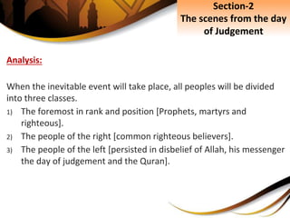Analysis:
When the inevitable event will take place, all peoples will be divided
into three classes.
1) The foremost in rank and position [Prophets, martyrs and
righteous].
2) The people of the right [common righteous believers].
3) The people of the left [persisted in disbelief of Allah, his messenger
the day of judgement and the Quran].
Section-2
The scenes from the day
of Judgement
 