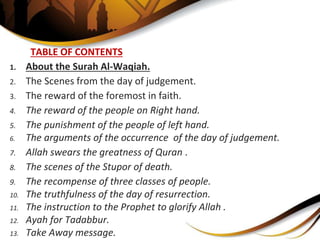 TABLE OF CONTENTS
1. About the Surah Al-Waqiah.
2. The Scenes from the day of judgement.
3. The reward of the foremost in faith.
4. The reward of the people on Right hand.
5. The punishment of the people of left hand.
6. The arguments of the occurrence of the day of judgement.
7. Allah swears the greatness of Quran .
8. The scenes of the Stupor of death.
9. The recompense of three classes of people.
10. The truthfulness of the day of resurrection.
11. The instruction to the Prophet to glorify Allah .
12. Ayah for Tadabbur.
13. Take Away message.
 