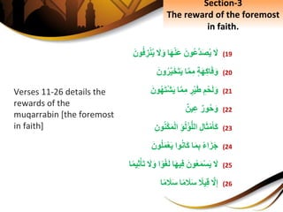 (19َِ‫ل‬َِ‫ون‬‫َّع‬‫د‬َ‫ص‬‫ي‬‫ا‬َ‫ه‬ْ‫ن‬َ‫ع‬َِ‫ل‬َ‫و‬َِ‫ون‬‫ف‬ ِ‫ز‬ْ‫ن‬‫ي‬
(20ِ‫ة‬َ‫ه‬ِ‫ك‬‫ا‬َ‫ف‬َ‫و‬‫ا‬َّ‫م‬ِ‫م‬َِ‫ون‬‫ر‬َّ‫ي‬َ‫خ‬َ‫ت‬َ‫ي‬
(21ِِ‫م‬ْ‫ح‬َ‫ل‬َ‫و‬ِ‫ر‬ْ‫ي‬َ‫ط‬‫ا‬َّ‫م‬ِ‫م‬َِ‫ون‬‫ه‬َ‫ت‬ْ‫ش‬َ‫ي‬
(22ِ‫ور‬‫ح‬َ‫و‬ِ‫ين‬ِ‫ع‬
(23ِِ‫ل‬‫ا‬َ‫ث‬ْ‫م‬َ‫أ‬َ‫ك‬ِِ‫ؤ‬‫ل‬ْ‫ؤ‬ُّ‫ل‬‫ال‬ِِ‫ون‬‫ن‬ْ‫ك‬َ‫م‬ْ‫ل‬‫ا‬
(24ِ‫اء‬َ‫ز‬َ‫ج‬‫ا‬َ‫م‬ِ‫ب‬‫وا‬‫َان‬‫ك‬َِ‫ون‬‫ل‬َ‫م‬ْ‫ع‬َ‫ي‬
(25َِ‫ل‬َِ‫ون‬‫ع‬َ‫م‬ْ‫س‬َ‫ي‬‫ا‬َ‫ه‬‫ي‬ِ‫ف‬‫ا‬‫و‬ْ‫غ‬َ‫ل‬َِ‫ل‬َ‫و‬‫ا‬‫يم‬ِ‫ث‬ْ‫أ‬َ‫ت‬
(26َِّ‫ل‬ِ‫إ‬ِ‫يَل‬ِ‫ق‬‫ا‬‫م‬ َ‫َل‬َ‫س‬‫ا‬‫م‬ َ‫َل‬َ‫س‬
Section-3
The reward of the foremost
in faith.
Verses 11-26 details the
rewards of the
muqarrabin [the foremost
in faith]
 
