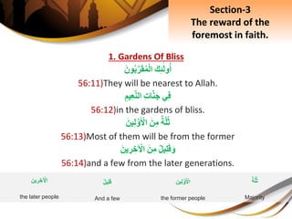 1. Gardens Of Bliss
َِ‫ك‬ِ‫ئ‬َ‫ل‬‫و‬‫أ‬َِ‫ون‬‫ب‬َّ‫ر‬َ‫ق‬‫م‬ْ‫ل‬‫ا‬
56:11)They will be nearest to Allah.
‫ي‬ِ‫ف‬ِِ‫ت‬‫ا‬َّ‫ن‬َ‫ج‬ِِ‫يم‬ِ‫ع‬َّ‫ن‬‫ال‬
56:12)in the gardens of bliss.
ِ‫ة‬َّ‫ل‬‫ث‬َِ‫ن‬ِ‫م‬َِ‫ين‬ِ‫ل‬َّ‫و‬َ ْ‫اْل‬
56:13)Most of them will be from the former
ِ‫يل‬ِ‫ل‬َ‫ق‬َ‫و‬َِ‫ن‬ِ‫م‬َِ‫ين‬ ِ‫ر‬ ِ‫خ‬ ْ‫اْل‬
56:14)and a few from the later generations.
Section-3
The reward of the
foremost in faith.
‫ين‬ِ‫ل‬َّ‫و‬َ ْ‫اْل‬
the former people
ِ‫يل‬ِ‫ل‬َ‫ق‬
And a few
ِ‫ة‬َّ‫ل‬‫ث‬
Majority
‫ين‬ ِ‫ر‬ ِ‫خ‬ ْ‫اْل‬
the later people
 