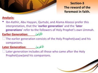 Analysis:
• Ibn-Kathir, Abu Hayyan, Qurtubi, and Alama Aloossi prefer this
interpretation, that the ‘earlier generation’ and the ‘later
generations’ refer to the followers of Holy Prophet’s own Ummah.
Earlier Generation: َِ‫ين‬ِ‫ل‬َّ‫و‬َ ْ‫اْل‬
⮚The earlier generation consists of the Holy Prophet(saw) and his
companions.
Later Generation: َِ‫ين‬ ِ‫ر‬ ِ‫خ‬ ْ‫اْل‬
⮚Later generation includes all those who came after the Holy
Prophet(saw)and his companions.
Section-3
The reward of the
foremost in faith.
 