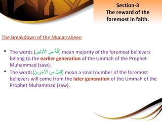 The Breakdown of the Muqarrabeen
• The words ( ِ‫ة‬َّ‫ل‬ُ‫ث‬ِ‫ن‬‫م‬ِ‫ين‬‫ل‬ َّ‫و‬ ‫أ‬‫اْل‬ ) mean majority of the foremost believers
belong to the earlier generation of the Ummah of the Prophet
Muhammad (saw).
• The words( ِ‫يل‬‫ل‬‫ق‬ِ‫ن‬‫م‬ِ‫ين‬‫ر‬‫خ‬ ‫أ‬‫اْل‬ ) mean a small number of the foremost
believers will come from the later generation of the Ummah of the
Prophet Muhammad (saw).
Section-3
The reward of the
foremost in faith.
 