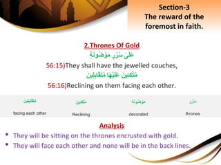 2.Thrones Of Gold
ِ‫ى‬َ‫ل‬َ‫ع‬ِ‫ر‬‫ر‬‫س‬ِ‫ة‬َ‫ن‬‫و‬‫ض‬ ْ‫و‬َ‫م‬
56:15)They shall have the jewelled couches,
َِ‫ين‬ِ‫ئ‬ِ‫ك‬َّ‫ت‬‫م‬‫ا‬َ‫ه‬ْ‫ي‬َ‫ل‬َ‫ع‬َِ‫ين‬ِ‫ل‬ِ‫ب‬‫ا‬َ‫ق‬َ‫ت‬‫م‬
56:16)Reclining on them facing each other.
Analysis
• They will be sitting on the thrones encrusted with gold.
• They will face each other and none will be in the back lines.
ِ‫ة‬َ‫ن‬‫و‬‫ض‬ ْ‫و‬َ‫م‬
decorated
َِ‫ين‬ِ‫ئ‬ِ‫ك‬َّ‫ت‬‫م‬
Reclining
ِ‫ر‬‫ر‬‫س‬
thrones
َِ‫ين‬ِ‫ل‬ِ‫ب‬‫ا‬َ‫ق‬َ‫ت‬‫م‬
facing each other
Section-3
The reward of the
foremost in faith.
 