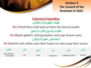 3.Servant of paradise:
ِ‫وف‬‫ط‬َ‫ي‬ِْ‫م‬ِ‫ه‬ْ‫ي‬َ‫ل‬َ‫ع‬ِ‫َان‬‫د‬ْ‫ل‬ِ‫و‬َِ‫ون‬‫د‬َّ‫ل‬َ‫خ‬‫م‬
56:17)And there shall wait on them the eternal youths
ِ‫اب‬َ‫و‬ْ‫ك‬َ‫أ‬ِ‫ب‬َِ‫يق‬ ِ‫ار‬َ‫ب‬َ‫أ‬َ‫و‬ِ‫س‬ْ‫َأ‬‫ك‬َ‫و‬ِْ‫ن‬ِ‫م‬ِ‫ين‬ِ‫ع‬َ‫م‬
56:18)with goblets, shining beakers and cups of pure wine,
َِ‫ل‬َِ‫ون‬‫َّع‬‫د‬َ‫ص‬‫ي‬‫ا‬َ‫ه‬ْ‫ن‬َ‫ع‬َِ‫ل‬َ‫و‬‫ون‬‫ف‬ ِ‫ز‬ْ‫ن‬‫ي‬
56:19)which will neither pain their heads nor take away their senses.
Section-3
The reward of the
foremost in faith.
ِ‫ين‬ِ‫ع‬َ‫م‬
a flowing stream
‫يق‬ ِ‫ار‬َ‫ب‬َ‫أ‬
jugs
ِ‫اب‬َ‫و‬ْ‫ك‬َ‫أ‬
vessels
‫س‬ْ‫َأ‬‫ك‬
cup
ِ‫د‬َ‫ص‬
headache
‫ون‬‫ف‬ ِ‫ز‬ْ‫ن‬‫ي‬
they will get
intoxicated
 