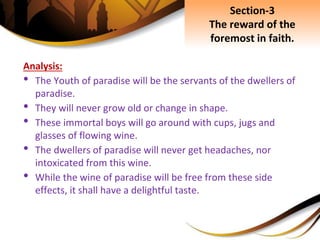 Analysis:
• The Youth of paradise will be the servants of the dwellers of
paradise.
• They will never grow old or change in shape.
• These immortal boys will go around with cups, jugs and
glasses of flowing wine.
• The dwellers of paradise will never get headaches, nor
intoxicated from this wine.
• While the wine of paradise will be free from these side
effects, it shall have a delightful taste.
Section-3
The reward of the
foremost in faith.
 