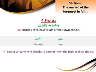 4.Fruits:
ِ‫ة‬َ‫ه‬ِ‫ك‬‫ا‬َ‫ف‬َ‫و‬‫ا‬َّ‫م‬ِ‫م‬َِ‫ون‬‫ر‬َّ‫ي‬َ‫خ‬َ‫ت‬َ‫ي‬
56:20)They shall have fruits of their own choice.
• Young servants will distribute among them the fruit of their choice.
Section-3
The reward of the
foremost in faith.
ِ‫ة‬َ‫ه‬ِ‫ك‬‫ا‬َ‫ف‬
fruits
َِ‫ون‬‫ر‬َّ‫ي‬َ‫خ‬َ‫ت‬َ‫ي‬
they select
 
