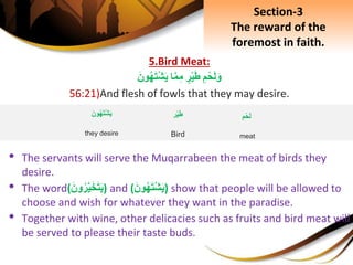 5.Bird Meat:
ِِ‫م‬ْ‫ح‬َ‫ل‬َ‫و‬ِ‫ر‬ْ‫ي‬َ‫ط‬‫ا‬َّ‫م‬ِ‫م‬َِ‫ون‬‫ه‬َ‫ت‬ْ‫ش‬َ‫ي‬
56:21)And flesh of fowls that they may desire.
• The servants will serve the Muqarrabeen the meat of birds they
desire.
• The word(َِ‫ون‬‫ر‬َّ‫ي‬َ‫خ‬َ‫ت‬َ‫ي‬) and (َِ‫ون‬‫ه‬َ‫ت‬ْ‫ش‬َ‫ي‬) show that people will be allowed to
choose and wish for whatever they want in the paradise.
• Together with wine, other delicacies such as fruits and bird meat will
be served to please their taste buds.
Section-3
The reward of the
foremost in faith.
ِِ‫م‬ْ‫ح‬َ‫ل‬
meat
‫ْر‬‫ي‬َ‫ط‬
Bird
َِ‫ون‬‫ه‬َ‫ت‬ْ‫ش‬َ‫ي‬
they desire
 