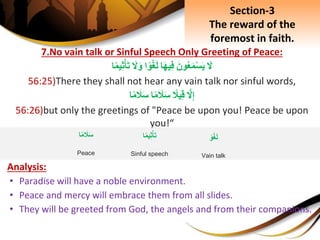 7.No vain talk or Sinful Speech Only Greeting of Peace:
َِ‫ل‬َِ‫ون‬‫ع‬َ‫م‬ْ‫س‬َ‫ي‬‫ا‬َ‫ه‬‫ي‬ِ‫ف‬‫ا‬‫و‬ْ‫غ‬َ‫ل‬َِ‫ل‬َ‫و‬‫ا‬‫يم‬ِ‫ث‬ْ‫أ‬َ‫ت‬
56:25)There they shall not hear any vain talk nor sinful words,
َِّ‫ل‬ِ‫إ‬ِ‫يَل‬ِ‫ق‬‫ا‬‫م‬ َ‫َل‬َ‫س‬‫ا‬‫م‬ َ‫َل‬َ‫س‬
56:26)but only the greetings of "Peace be upon you! Peace be upon
you!“
Analysis:
• Paradise will have a noble environment.
• Peace and mercy will embrace them from all slides.
• They will be greeted from God, the angels and from their companions.
Section-3
The reward of the
foremost in faith.
ِ‫و‬ْ‫غ‬َ‫ل‬
Vain talk
‫ا‬‫يم‬ِ‫ث‬ْ‫أ‬َ‫ت‬
Sinful speech
‫ا‬‫م‬ َ‫َل‬َ‫س‬
Peace
 