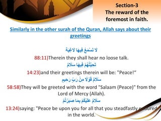 Similarly in the other surah of the Quran, Allah says about their
greetings
َِ‫ل‬ِ‫ع‬َ‫م‬ْ‫س‬َ‫ت‬‫ا‬َ‫ه‬‫ي‬ِ‫ف‬‫ة‬َ‫ي‬ِ‫غ‬ َ‫ل‬
88:11)Therein they shall hear no loose talk.
ِْ‫م‬‫ه‬‫ت‬َّ‫ي‬ ِ‫ح‬َ‫ت‬‫ا‬َ‫ه‬‫ي‬ِ‫ف‬ِ‫م‬ َ‫َل‬َ‫س‬
14:23)and their greetings therein will be: "Peace!“
ِ‫م‬ َ‫َل‬َ‫س‬ِ‫ل‬ ْ‫و‬َ‫ق‬ِْ‫ن‬ِ‫م‬ِ‫ب‬َ‫ر‬ِ‫يم‬ ِ‫ح‬َ‫ر‬
58:58)They will be greeted with the word "Salaam (Peace)" from the
Lord of Mercy (Allah).
ِ‫م‬ َ‫َل‬َ‫س‬ِْ‫م‬‫ك‬ْ‫ي‬َ‫ل‬َ‫ع‬‫ا‬َ‫م‬ِ‫ب‬ِْ‫م‬‫ت‬ْ‫ر‬َ‫ب‬َ‫ص‬
13:24)saying: "Peace be upon you for all that you steadfastly endured
in the world.
Section-3
The reward of the
foremost in faith.
 