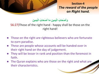 ِ‫اب‬َ‫ح‬ْ‫ص‬َ‫أ‬َ‫و‬ِِ‫ين‬ِ‫م‬َ‫ي‬ْ‫ل‬‫ا‬‫ا‬َ‫م‬ِ‫اب‬َ‫ح‬ْ‫ص‬َ‫أ‬ِِ‫ين‬ِ‫م‬َ‫ي‬ْ‫ل‬‫ا‬
56:27)Those of the right hand - happy shall be those on the
right hand!
● Those on the right are righteous believers who are fortunate
to earn paradise.
● These are people whose accounts will be handed over in
their right hand on the day of judgement.
● They will be lesser in rank and position than the foremost in
faith.
● The Quran explains who are those on the right and what are
their characteristics.
Section-4
The reward of the people
on Right hand.
 