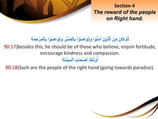 َِّ‫م‬‫ث‬َِ‫َان‬‫ك‬َِ‫ن‬ِ‫م‬َِ‫ِين‬‫ذ‬َّ‫ل‬‫ا‬‫وا‬‫ن‬َ‫م‬‫آ‬‫ا‬ ْ‫و‬َ‫ص‬‫ا‬َ‫و‬َ‫ت‬َ‫و‬ِِ‫ر‬ْ‫ب‬َّ‫ص‬‫ال‬ِ‫ب‬‫ا‬ ْ‫و‬َ‫ص‬‫ا‬َ‫و‬َ‫ت‬َ‫و‬ِِ‫ب‬ِِ‫ة‬َ‫م‬َ‫ح‬ْ‫ر‬َ‫م‬ْ‫ل‬‫ا‬
90:17)besides this, he should be of those who believe, enjoin fortitude,
encourage kindness and compassion.
َِ‫ك‬ِ‫ئ‬َ‫ل‬‫و‬‫أ‬ِ‫اب‬َ‫ح‬ْ‫ص‬َ‫أ‬ِِ‫ة‬َ‫ن‬َ‫م‬ْ‫ي‬َ‫م‬ْ‫ل‬‫ا‬
90:18)Such are the people of the right hand (going towards paradise).
Section-4
The reward of the people
on Right hand.
 