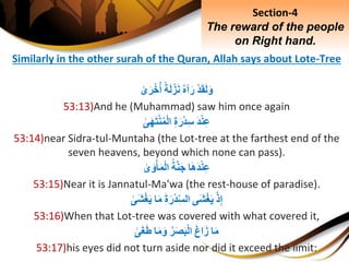 Similarly in the other surah of the Quran, Allah says about Lote-Tree
ِْ‫د‬َ‫ق‬َ‫ل‬َ‫و‬ِ‫آه‬َ‫ر‬ِ‫ة‬َ‫ل‬ْ‫ز‬َ‫ن‬ِ‫ى‬َ‫ر‬ْ‫خ‬‫أ‬
53:13)And he (Muhammad) saw him once again
َِ‫د‬ْ‫ن‬ِ‫ع‬ِِ‫ة‬َ‫ْر‬‫د‬ِ‫س‬ِ‫ى‬َ‫ه‬َ‫ت‬ْ‫ن‬‫م‬ْ‫ل‬‫ا‬
53:14)near Sidra-tul-Muntaha (the Lot-tree at the farthest end of the
seven heavens, beyond which none can pass).
‫ا‬َ‫ه‬َ‫د‬ْ‫ن‬ِ‫ع‬ِ‫ة‬َّ‫ن‬َ‫ج‬ِ‫ى‬َ‫و‬ْ‫أ‬َ‫م‬ْ‫ل‬‫ا‬
53:15)Near it is Jannatul-Ma'wa (the rest-house of paradise).
ِْ‫ذ‬ِ‫إ‬‫َى‬‫ش‬ْ‫غ‬َ‫ي‬َِ‫ة‬َ‫ْر‬‫د‬ِ‫الس‬‫ا‬َ‫م‬ِ‫َى‬‫ش‬ْ‫غ‬َ‫ي‬
53:16)When that Lot-tree was covered with what covered it,
‫ا‬َ‫م‬َِ‫غ‬‫ا‬َ‫ز‬ِ‫ر‬َ‫ص‬َ‫ب‬ْ‫ل‬‫ا‬‫ا‬َ‫م‬َ‫و‬ِ‫ى‬َ‫غ‬َ‫ط‬
53:17)his eyes did not turn aside nor did it exceed the limit:
Section-4
The reward of the people
on Right hand.
 