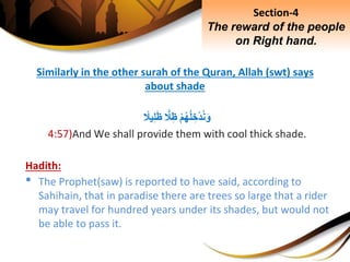 Similarly in the other surah of the Quran, Allah (swt) says
about shade
ِْ‫م‬‫ه‬‫ل‬ ِ‫ْخ‬‫د‬‫ن‬َ‫و‬ًِّ‫َل‬ِ‫ظ‬ِ‫يَل‬ِ‫ل‬َ‫ظ‬
4:57)And We shall provide them with cool thick shade.
Hadith:
• The Prophet(saw) is reported to have said, according to
Sahihain, that in paradise there are trees so large that a rider
may travel for hundred years under its shades, but would not
be able to pass it.
Section-4
The reward of the people
on Right hand.
 
