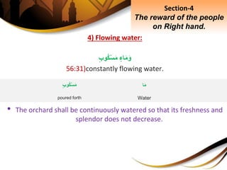 4) Flowing water:
ِ‫اء‬َ‫م‬َ‫و‬ِ‫وب‬‫ك‬ْ‫س‬َ‫م‬
56:31)constantly flowing water.
• The orchard shall be continuously watered so that its freshness and
splendor does not decrease.
Section-4
The reward of the people
on Right hand.
‫ا‬َ‫م‬
Water
ِ‫وب‬‫ك‬ْ‫س‬َ‫م‬
poured forth
 