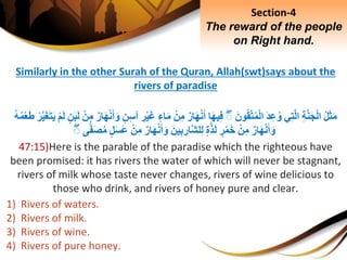 Similarly in the other Surah of the Quran, Allah(swt)says about the
rivers of paradise
ِ‫ل‬َ‫ث‬َ‫م‬ِِ‫ة‬َّ‫ن‬َ‫ج‬ْ‫ل‬‫ا‬‫ي‬ِ‫ت‬َّ‫ل‬‫ا‬َِ‫د‬ِ‫ع‬‫و‬َِ‫ون‬‫ق‬َّ‫ت‬‫م‬ْ‫ل‬‫ا‬ِۚ‫ا‬َ‫ه‬‫ي‬ِ‫ف‬ِ‫ار‬َ‫ه‬ْ‫ن‬َ‫أ‬ِْ‫ن‬ِ‫م‬ِ‫اء‬َ‫م‬َِ‫غ‬ِِ‫ر‬ْ‫ي‬ِ‫ن‬ِ‫س‬‫آ‬ِ‫ار‬َ‫ه‬ْ‫ن‬َ‫أ‬َ‫و‬ِْ‫ن‬ِ‫م‬ِ‫ن‬َ‫ب‬َ‫ل‬ِْ‫م‬َ‫ل‬َِّ‫ي‬َ‫غ‬َ‫ت‬َ‫ي‬ِْ‫ر‬ِ‫ه‬‫م‬ْ‫ع‬َ‫ط‬
ِ‫ار‬َ‫ه‬ْ‫ن‬َ‫أ‬َ‫و‬ِْ‫ن‬ِ‫م‬ِ‫ر‬ْ‫م‬َ‫خ‬ِ‫ة‬َّ‫ذ‬َ‫ل‬َِ‫ين‬ِ‫ب‬ ِ‫َّار‬‫ش‬‫ل‬ِ‫ل‬ِ‫ار‬َ‫ه‬ْ‫ن‬َ‫أ‬َ‫و‬ِْ‫ن‬ِ‫م‬ِ‫ل‬َ‫س‬َ‫ع‬َِ‫ص‬‫م‬‫ى‬ًّ‫ف‬ِۚ
47:15)Here is the parable of the paradise which the righteous have
been promised: it has rivers the water of which will never be stagnant,
rivers of milk whose taste never changes, rivers of wine delicious to
those who drink, and rivers of honey pure and clear.
1) Rivers of waters.
2) Rivers of milk.
3) Rivers of wine.
4) Rivers of pure honey.
Section-4
The reward of the people
on Right hand.
 