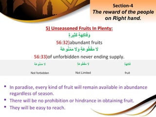 5) Unseasoned Fruits In Plenty:
ِ‫ة‬َ‫ه‬ِ‫ك‬‫ا‬َ‫ف‬َ‫و‬ِ‫ة‬َ‫ير‬ِ‫ث‬َ‫ك‬
56:32)abundant fruits
َِ‫ل‬ِ‫َة‬‫ع‬‫و‬‫ط‬ْ‫ق‬َ‫م‬َِ‫ل‬َ‫و‬‫َة‬‫ع‬‫و‬‫ن‬ْ‫م‬َ‫م‬
56:33)of unforbidden never ending supply.
• In paradise, every kind of fruit will remain available in abundance
regardless of season.
• There will be no prohibition or hindrance in obtaining fruit.
• They will be easy to reach.
Section-4
The reward of the people
on Right hand.
ِ‫ة‬َ‫ه‬ِ‫ك‬‫ا‬َ‫ف‬
fruit
َِ‫ل‬ِ‫َة‬‫ع‬‫و‬‫ط‬ْ‫ق‬َ‫م‬
Not Limited
َِ‫ل‬‫َة‬‫ع‬‫و‬‫ن‬ْ‫م‬َ‫م‬
Not forbidden
 