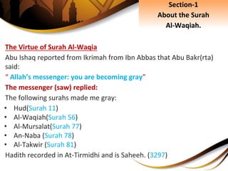 The Virtue of Surah Al-Waqia
Abu Ishaq reported from Ikrimah from Ibn Abbas that Abu Bakr(rta)
said:
“ Allah’s messenger: you are becoming gray”
The messenger (saw) replied:
The following surahs made me gray:
• Hud(Surah 11)
• Al-Waqiah(Surah 56)
• Al-Mursalat(Surah 77)
• An-Naba (Surah 78)
• Al-Takwir (Surah 81)
Hadith recorded in At-Tirmidhi and is Saheeh. (3297)
Section-1
About the Surah
Al-Waqiah.
 