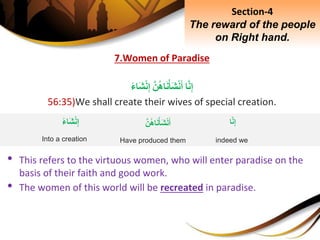 7.Women of Paradise
‫ا‬َّ‫ن‬ِ‫إ‬َِّ‫ن‬‫اه‬َ‫ن‬ْ‫َأ‬‫ش‬ْ‫ن‬َ‫أ‬ِ‫َاء‬‫ش‬ْ‫ن‬ِ‫إ‬
56:35)We shall create their wives of special creation.
• This refers to the virtuous women, who will enter paradise on the
basis of their faith and good work.
• The women of this world will be recreated in paradise.
Section-4
The reward of the people
on Right hand.
‫ا‬َّ‫ن‬ِ‫إ‬
indeed we
َِّ‫ن‬‫اه‬َ‫ن‬ْ‫َأ‬‫ش‬ْ‫ن‬َ‫أ‬
Have produced them
ِ‫َاء‬‫ش‬ْ‫ن‬ِ‫إ‬
Into a creation
 