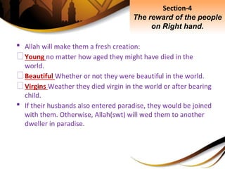 • Allah will make them a fresh creation:
⮚Young no matter how aged they might have died in the
world.
⮚Beautiful Whether or not they were beautiful in the world.
⮚Virgins Weather they died virgin in the world or after bearing
child.
• If their husbands also entered paradise, they would be joined
with them. Otherwise, Allah(swt) will wed them to another
dweller in paradise.
Section-4
The reward of the people
on Right hand.
 