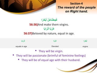 َِّ‫ن‬‫اه‬َ‫ن‬ْ‫ل‬َ‫ع‬َ‫ج‬َ‫ف‬‫ا‬‫َار‬‫ك‬ْ‫ب‬َ‫أ‬
56:36)And make them virgins.
‫ا‬‫ب‬‫ر‬‫ع‬‫ا‬‫اب‬َ‫ر‬ْ‫ت‬َ‫أ‬
56:37)Beloved by nature, equal in age.
• They will be virgin.
• They will be passionate (brimful of feminine feelings)
• They will be of equal age with their husband.
Section-4
The reward of the people
on Right hand.
‫ا‬‫ب‬‫ر‬‫ع‬
Devoted
‫ا‬‫اب‬َ‫ر‬ْ‫ت‬َ‫أ‬
equals in age
‫ا‬‫َار‬‫ك‬ْ‫ب‬َ‫أ‬
virgins
 