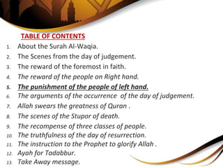 TABLE OF CONTENTS
1. About the Surah Al-Waqia.
2. The Scenes from the day of judgement.
3. The reward of the foremost in faith.
4. The reward of the people on Right hand.
5. The punishment of the people of left hand.
6. The arguments of the occurrence of the day of judgement.
7. Allah swears the greatness of Quran .
8. The scenes of the Stupor of death.
9. The recompense of three classes of people.
10. The truthfulness of the day of resurrection.
11. The instruction to the Prophet to glorify Allah .
12. Ayah for Tadabbur.
13. Take Away message.
 