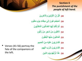 (49ِْ‫ل‬‫ق‬َِّ‫ن‬ِ‫إ‬َِ‫ين‬ِ‫ل‬َّ‫و‬َ ْ‫اْل‬َِ‫ين‬ ِ‫ر‬ ِ‫خ‬ ْ‫اْل‬َ‫و‬
(50َِ‫ون‬‫وع‬‫م‬ْ‫ج‬َ‫م‬َ‫ل‬ِ‫ى‬َ‫ل‬ِ‫إ‬ِِ‫ت‬‫ا‬َ‫ق‬‫ي‬ِ‫م‬ِ‫م‬ ْ‫و‬َ‫ي‬َِ‫م‬ِ‫وم‬‫ل‬ْ‫ع‬
(51َِّ‫م‬‫ث‬ِْ‫م‬‫ك‬َّ‫ن‬ِ‫إ‬‫ا‬َ‫ه‬ُّ‫ي‬َ‫أ‬َِ‫ون‬ُّ‫ل‬‫ا‬َّ‫ض‬‫ال‬ِْ‫ل‬‫ا‬َِ‫ون‬‫ِب‬‫َذ‬‫ك‬‫م‬
(52َِ‫ون‬‫ل‬ِ‫ك‬ َ‫ْل‬ِْ‫ن‬ِ‫م‬ِ‫ر‬َ‫ج‬َ‫ش‬ِْ‫ن‬ِ‫م‬ِ‫وم‬ُّ‫ق‬َ‫ز‬
(53َِ‫ون‬‫ئ‬ِ‫ل‬‫ا‬َ‫م‬َ‫ف‬‫ا‬َ‫ه‬ْ‫ن‬ِ‫م‬َِ‫ون‬‫ط‬‫ب‬ْ‫ل‬‫ا‬
(54َِ‫ون‬‫ب‬ ِ‫َار‬‫ش‬َ‫ف‬ِِ‫ه‬ْ‫ي‬َ‫ل‬َ‫ع‬َِ‫ن‬ِ‫م‬ِِ‫يم‬ِ‫م‬َ‫ح‬ْ‫ل‬‫ا‬
(55َِ‫ون‬‫ب‬ ِ‫َار‬‫ش‬َ‫ف‬َِ‫ب‬ْ‫ر‬‫ش‬ِِ‫يم‬ِ‫ه‬ْ‫ل‬‫ا‬
(56‫ا‬َ‫ذ‬َ‫ه‬ِْ‫م‬‫ه‬‫ل‬‫ز‬‫ن‬َِ‫م‬ ْ‫و‬َ‫ي‬ِِ‫ِين‬‫الد‬
Section-5
The punishment of the
people of left hand.
• Verses (41-56) portray the
fate of the companions of
the left.
 