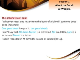The prophet(saw) said:
“Whoever reads one letter from the book of Allah will earn one good
deed (hasanah).
One good deed is equal to ten good deeds.
I don’t say that Alif-laam-Meem is a letter but Alif is a letter, Lam is a
letter and Meem is a letter.
Hadith recorded in At-Tirmidhi classed as Saheeh(2910).
Section-1
About the Surah
Al-Waqiah.
 