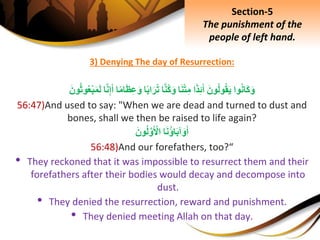 3) Denying The day of Resurrection:
‫وا‬‫َان‬‫ك‬َ‫و‬َِ‫ون‬‫ول‬‫ق‬َ‫ي‬‫ا‬َ‫ذ‬ِ‫ئ‬َ‫أ‬‫ا‬َ‫ن‬ْ‫ت‬ِ‫م‬‫ا‬َّ‫ن‬‫ك‬َ‫و‬‫ا‬‫اب‬َ‫ر‬‫ت‬‫ا‬‫ام‬َ‫ظ‬ِ‫ع‬َ‫و‬‫ا‬َّ‫ن‬ِ‫إ‬َ‫أ‬ِْ‫ب‬َ‫م‬َ‫ل‬َِ‫ون‬‫وث‬‫ع‬
56:47)And used to say: "When we are dead and turned to dust and
bones, shall we then be raised to life again?
‫ا‬َ‫ن‬‫اؤ‬َ‫ب‬‫آ‬َ‫و‬َ‫أ‬َِ‫ون‬‫ل‬َّ‫و‬َ ْ‫اْل‬
56:48)And our forefathers, too?“
• They reckoned that it was impossible to resurrect them and their
forefathers after their bodies would decay and decompose into
dust.
• They denied the resurrection, reward and punishment.
• They denied meeting Allah on that day.
Section-5
The punishment of the
people of left hand.
 