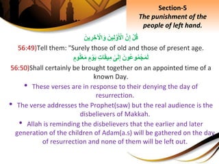ِْ‫ل‬‫ق‬َِّ‫ن‬ِ‫إ‬َِ‫ين‬ِ‫ل‬َّ‫و‬َ ْ‫اْل‬َِ‫ين‬ ِ‫ر‬ ِ‫خ‬ ْ‫اْل‬َ‫و‬
56:49)Tell them: "Surely those of old and those of present age.
َِ‫ون‬‫وع‬‫م‬ْ‫ج‬َ‫م‬َ‫ل‬ِ‫ى‬َ‫ل‬ِ‫إ‬ِِ‫ت‬‫ا‬َ‫ق‬‫ي‬ِ‫م‬ِ‫م‬ ْ‫و‬َ‫ي‬ِ‫وم‬‫ل‬ْ‫ع‬َ‫م‬
56:50)Shall certainly be brought together on an appointed time of a
known Day.
• These verses are in response to their denying the day of
resurrection.
• The verse addresses the Prophet(saw) but the real audience is the
disbelievers of Makkah.
• Allah is reminding the disbelievers that the earlier and later
generation of the children of Adam(a.s) will be gathered on the day
of resurrection and none of them will be left out.
Section-5
The punishment of the
people of left hand.
 
