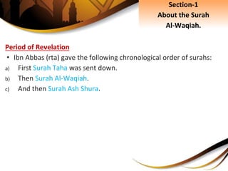 Period of Revelation
• Ibn Abbas (rta) gave the following chronological order of surahs:
a) First Surah Taha was sent down.
b) Then Surah Al-Waqiah.
c) And then Surah Ash Shura.
Section-1
About the Surah
Al-Waqiah.
 