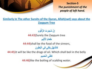 Similarly In The other Surahs of the Quran, Allah(swt) says about the
Zaqqum Tree
َِّ‫ن‬ِ‫إ‬َِ‫ت‬َ‫ر‬َ‫ج‬َ‫ش‬ِِ‫وم‬ُّ‫ق‬َّ‫الز‬
44:43)Surely the Zaqqum tree
ِ‫ام‬َ‫ع‬َ‫ط‬‫يم‬ِ‫ث‬َ ْ‫اْل‬
44:44)shall be the food of the sinners,
ِِ‫ل‬ْ‫ه‬‫م‬ْ‫ل‬‫َا‬‫ك‬‫ي‬ِ‫ل‬ْ‫غ‬َ‫ي‬‫ي‬ِ‫ف‬ِِ‫ون‬‫ط‬‫ب‬ْ‫ل‬‫ا‬
44:45)it will be like the drags of oil. Which shall boil in the belly
ِِ‫ي‬ْ‫ل‬َ‫غ‬َ‫ك‬ِِ‫يم‬ِ‫م‬َ‫ح‬ْ‫ل‬‫ا‬
44:46)like the boiling of scalding water.
Section-5
The punishment of the
people of left hand.
 
