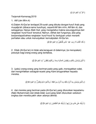 ﴿
ۤ‫م‬ۤ‫ال‬
ۚ
‫البقرة‬
/
2:1
)
Terjemah Kemenag 2019
1. Alif Lām Mīm.4)
4) Dalam Al-Qur’an terdapat 29 surah yang dibuka dengan huruf Arab yang
muqaṭṭa‘ah (dibaca nama hurufnya), sepertiAlif lām mīm, Alif lām rā, dan
sebagainya. Hanya Allah Swt. yang mengetahui makna sesungguhnya dari
rangkaian huruf-huruf tersebut. Namun, dilihat dari fungsinya, ada yang
berpendapatbahwa rangkaian huruf-huruf itu bertujuan untuk menarik
perhatian atau untuk menunjukkan kemukjizatan Al-Qur’an.
/‫البقرة‬ ََۙ‫ن‬ْ‫ي‬ِ‫ق‬َّ‫ت‬ُ‫م‬ْ‫ل‬ِ‫ل‬ ‫ًى‬‫د‬ُ‫ه‬ ۛ ِ‫ه‬ْ‫ي‬ِ‫ف‬ ۛ َ‫ب‬ْ‫ي‬ َ‫ر‬ َ
‫َل‬ ُ‫ب‬ٰ‫ت‬ِ‫ك‬ْ‫ال‬ َ‫ك‬ِ‫ل‬ٰ‫ذ‬ ﴿
2:2
)
2. Kitab (Al-Qur’an) ini tidak ada keraguan di dalamnya; (ia merupakan)
petunjuk bagi orang-orang yang bertakwa,
/‫البقرة‬ َۙ َ‫ن‬ ْ‫و‬ُ‫ق‬ِ‫ف‬ْ‫ن‬ُ‫ي‬ ْ‫م‬ُ‫ه‬ٰ‫ن‬ْ‫ق‬ َ‫ز‬َ‫ر‬ ‫ا‬َّ‫م‬ِ‫م‬َ‫و‬ َ‫ة‬‫و‬ٰ‫ل‬َّ‫ص‬‫ال‬ َ‫ن‬ ْ‫و‬ُ‫م‬ْ‫ي‬ِ‫ق‬ُ‫ي‬ َ‫و‬ ِ‫ب‬ْ‫ي‬َ‫غ‬ْ‫ال‬ِ‫ب‬ َ‫ن‬ ْ‫و‬ُ‫ن‬ِ‫ؤْم‬ُ‫ي‬ َ‫ن‬ْ‫ي‬ِ‫ذ‬َّ‫ال‬ ﴿
2:3
)
3. (yaitu) orang-orang yang beriman pada yang gaib, menegakkan salat,
dan menginfakkan sebagian rezeki yang Kami anugerahkan kepada
mereka,
‫ا‬ ََۗ‫ن‬ ْ‫و‬ُ‫ن‬ِ‫ق‬ ْ‫و‬ُ‫ي‬ ْ‫م‬ُ‫ه‬ ِ‫ة‬َ‫ر‬ ِ
‫خ‬ٰ ْ
‫اَل‬ِ‫ب‬ َ‫و‬ ۚ َ‫ك‬ِ‫ل‬ْ‫ب‬َ‫ق‬ ْ‫ن‬ِ‫م‬ َ‫ل‬ ِ
‫ز‬ْ‫ن‬ُ‫ا‬ ٓ‫ا‬َ‫م‬َ‫و‬ َ‫ك‬ْ‫ي‬َ‫ل‬ِ‫ا‬ َ‫ل‬ ِ
‫ز‬ْ‫ن‬ُ‫ا‬ ٓ‫ا‬َ‫م‬ِ‫ب‬ َ‫ن‬ ْ‫و‬ُ‫ن‬ِ‫ؤْم‬ُ‫ي‬ َ‫ن‬ْ‫ي‬ِ‫ذ‬َّ‫ال‬ َ‫و‬ ﴿
/‫لبقرة‬
2:4
)
4. dan mereka yang beriman pada (Al-Qur’an) yang diturunkan kepadamu
(Nabi Muhammad) dan (kitab-kitab suci) yang telah diturunkan sebelum
engkau dan mereka yakin akan adanya akhirat.
/‫البقرة‬ َ‫ن‬ ْ‫و‬ُ‫ح‬ِ‫ل‬ْ‫ف‬ُ‫م‬ْ‫ال‬ ُ‫م‬ُ‫ه‬ َ‫ك‬ِٕ‫ى‬
ٰۤ‫ول‬ُ‫ا‬ َ‫و‬ َۙ ْ‫م‬ِ‫ه‬ِ‫ب‬ َّ‫ر‬ ْ‫ن‬ِ‫م‬ ‫ًى‬‫د‬ُ‫ه‬ ‫ى‬ٰ‫ل‬َ‫ع‬ َ‫ك‬ِٕ‫ى‬
ٰۤ‫ول‬ُ‫ا‬ ﴿
2:5
)
 