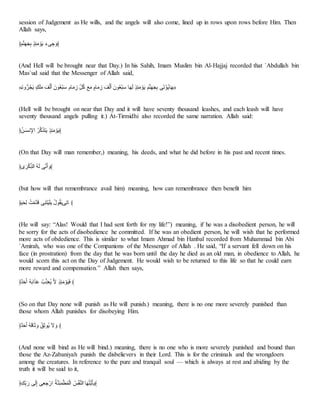 session of Judgement as He wills, and the angels will also come, lined up in rows upon rows before Him. Then
Allah says,
﴿‫ا‬ِِّ‫ا‬‫ا‬‫ا‬َْ ََِّْ‫ا‬‫ت‬ َُ‫ا‬‫ع‬ ‫ا‬‫ج‬‫س‬ ََ ‫ا‬‫﴾و‬
(And Hell will be brought near that Day.) In his Sahih, Imam Muslim bin Al-Hajjaj recorded that `Abdullah bin
Mas`ud said that the Messenger of Allah said,
«‫ا‬ ‫و‬‫أ‬‫ا‬‫؟‬ْ‫ا‬‫ع‬ ْْ‫ا‬‫ب‬‫ا‬‫ت‬ ‫ا‬ََ‫ـ‬‫ا‬َ ‫ُتا‬‫؟‬‫ي‬َ‫ل‬‫ا‬َ ‫أم‬‫ا‬‫ت‬ َ‫ا‬ َ‫ح‬ ‫؟‬‫ب‬ ‫ا‬‫ي‬‫ا‬‫ت‬ ْ‫أم‬‫ا‬‫ت‬ َ‫ا‬ ‫ا‬ََ‫ـ‬‫ا‬َ ‫ُتا‬‫؟‬‫ي‬َ‫ل‬‫ا‬َ ‫أ‬‫ا‬‫ا‬‫ا‬‫ـ‬ ََِّْ‫ا‬‫ت‬ َُ‫ا‬‫ع‬ ‫ا‬ِِّ‫ا‬‫ا‬‫ا‬َْ ‫س‬‫ا‬‫ب‬َ‫؟و‬‫ع‬‫أ‬‫ا‬‫ا‬»
(Hell will be brought on near that Day and it will have seventy thousand leashes, and each leash will have
seventy thousand angels pulling it.) At-Tirmidhi also recorded the same narration. Allah said:
﴿‫؟‬‫لف‬‫ا‬‫م‬ َ‫اذ‬ ‫؟‬‫ا‬‫ب‬‫ا‬َّ‫ا‬‫م‬‫ا‬‫ع‬ ََِّْ‫ا‬‫ت‬ َُ‫ا‬‫ع‬﴾
(On that Day will man remember,) meaning, his deeds, and what he did before in his past and recent times.
﴿ِ‫ا‬‫ا‬َ‫ب‬َ‫ح‬َّ‫اـ‬ ‫؟‬ِ‫ا‬‫ـ‬ ‫س‬ ‫ا‬َ ‫ا‬‫﴾و‬
(but how will that remembrance avail him) meaning, how can remembrance then benefit him
﴿‫ا‬َ‫ا‬ََّ‫ـ‬ ‫؟‬‫ن‬َ‫ت‬‫ن‬‫ا‬ِ ‫س‬َِ‫ا‬‫م‬ََ‫ا‬‫ب‬‫ع‬ ‫؟‬‫ل‬ُ‫؟‬ً‫ا‬‫ع‬‫س‬َ‫ب‬‫أ‬ ﴾
(He will say: “Alas! Would that I had sent forth for my life!”) meaning, if he was a disobedient person, he will
be sorry for the acts of disobedience he committed. If he was an obedient person, he will wish that he performed
more acts of obdedience. This is similar to what Imam Ahmad bin Hanbal recorded from Muhammad bin Abi
`Amirah, who was one of the Companions of the Messenger of Allah . He said, “If a servant fell down on his
face (in prostration) from the day that he was born until the day he died as an old man, in obedience to Allah, he
would scorn this act on the Day of Judgement. He would wish to be returned to this life so that he could earn
more reward and compensation.” Allah then says,
﴿ْ‫ن‬‫ا‬ِ‫ا‬َ ‫؟‬ِ‫ا‬ ‫ا‬‫ا‬َّ‫ا‬ِّ ‫؟‬‫ص‬َ‫ح‬َّ‫ا‬‫ي‬‫؟‬‫ع‬ ِ ََِّْ‫ا‬‫ت‬ َُ‫ا‬َ‫ا‬‫ن‬ ﴾
(So on that Day none will punish as He will punish.) meaning, there is no one more severely punished than
those whom Allah punishes for disobeying Him.
﴿ْ‫ن‬‫ا‬ِ‫ا‬َ ‫؟‬ِ‫ا‬ِ‫أ‬‫ا‬ُ ‫ا‬‫و‬ ‫؟‬َُُُ‫؟‬‫ع‬ ‫ا‬ِ ‫ا‬‫و‬ ﴾
(And none will bind as He will bind.) meaning, there is no one who is more severely punished and bound than
those the Az-Zabaniyah punish the disbelievers in their Lord. This is for the criminals and the wrongdoers
among the creatures. In reference to the pure and tranquil soul — which is always at rest and abiding by the
truth it will be said to it,
﴿ََْ‫ح‬ ‫ا‬‫ر‬ ‫س‬‫ا‬‫ـ‬َ‫ذ‬ ‫س‬َ‫ي‬ َََ‫ار‬ ‫؟‬ََِِ‫ا‬َُ ‫؟‬َُ‫ـ‬‫ا‬ ‫؟‬َََِ‫اـ‬ ‫أ‬‫ا‬‫ا‬‫؟‬‫م‬‫ع‬‫ا‬‫ي‬‫﴾ع‬
 