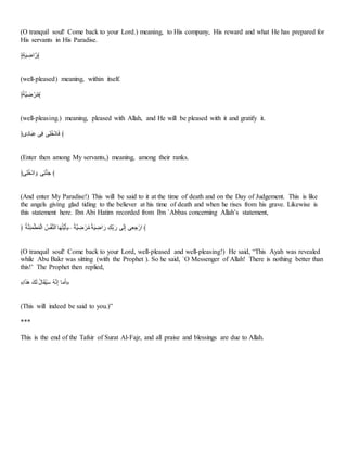 (O tranquil soul! Come back to your Lord.) meaning, to His company, His reward and what He has prepared for
His servants in His Paradise.
﴿َْ‫ا‬َ َ
ْ‫ا‬‫﴾ر‬
(well-pleased) meaning, within itself.
﴿‫خ‬ََ َ
ْ َ‫ا‬‫﴾ت‬
(well-pleasing.) meaning, pleased with Allah, and He will be pleased with it and gratify it.
﴿َُِ‫أ‬‫ا‬‫ل‬َِّ ‫س‬َ‫ن‬ ‫س‬َ‫ب‬‫؟‬‫ا‬َُ‫أ‬‫ا‬‫ن‬ ﴾
(Enter then among My servants,) meaning, among their ranks.
﴿‫س‬َ‫ب‬‫؟‬‫ا‬َُ‫ا‬ ‫ا‬‫و‬ ‫س‬َ‫م‬ِ‫ا‬َ ﴾
(And enter My Paradise!) This will be said to it at the time of death and on the Day of Judgement. This is like
the angels giving glad tiding to the believer at his time of death and when he rises from his grave. Likewise is
this statement here. Ibn Abi Hatim recorded from Ibn `Abbas concerning Allah’s statement,
﴿ ‫؟‬ََِِ‫ا‬َُ ‫؟‬َُ‫ـ‬‫ا‬ ‫؟‬َََِ‫اـ‬ ‫أ‬‫ا‬‫ا‬‫؟‬‫م‬‫ع‬‫ا‬‫ي‬‫–ع‬ ‫خ‬ََ َ
ْ َ‫ا‬‫ت‬ ‫خ‬َ‫ا‬َ َ
ْ‫ا‬‫ا‬‫ر‬ ََْ‫ح‬ ‫ا‬‫ر‬ ‫س‬‫ا‬‫ـ‬َ‫ذ‬ ‫س‬َ‫ي‬ َََ‫ار‬ ﴾
(O tranquil soul! Come back to your Lord, well-pleased and well-pleasing!) He said, “This Ayah was revealed
while Abu Bakr was sitting (with the Prophet ). So he said, `O Messenger of Allah! There is nothing better than
this!’ The Prophet then replied,
«‫ا‬‫ا‬َّ‫ا‬‫ا‬ ‫ْا‬‫ا‬‫ـ‬ ‫؟‬‫ل‬‫أ‬‫ا‬ً‫؟‬َ‫ا‬َ ‫؟‬ِ َ‫ذ‬ ‫أ‬‫ا‬‫ت‬‫ا‬َ»
(This will indeed be said to you.)”
***
This is the end of the Tafsir of Surat Al-Fajr, and all praise and blessings are due to Allah.
 