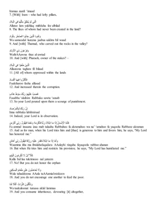 Iramaa zaatil ‘imaad
7. [With] Iram – who had lofty pillars,
ِ
‫د‬ َ
‫َل‬‫ب‬ْ‫ل‬‫يِا‬‫اِف‬َ‫ه‬ُ‫ل‬ْ‫ث‬‫ِم‬ ْ‫ق‬َ‫ل‬ْ‫خ‬ُ‫ي‬ِْ‫م‬َ‫ل‬ِ‫ي‬‫ت‬َّ‫ل‬‫ا‬
Allatee lam yukhlaq mithluha fee albilad
8. The likes of whom had never been created in the land?
ِ
‫اد‬ َ‫و‬ْ‫ل‬‫ا‬‫ِب‬ َ‫ر‬ْ‫خ‬َّ‫ص‬‫ُواِال‬‫ب‬‫ا‬َ‫ج‬ِ َ‫ين‬‫ذ‬َّ‫ل‬‫ِا‬َ‫د‬‫و‬ُ‫م‬َ‫ث‬ َ‫و‬
Wa samoodal lazeena jaabus sakhra bil waad
9. And [with] Thamud, who carved out the rocks in the valley?
ِ
‫اد‬َ‫ت‬ ْ‫و‬َ ْ
‫يِاْل‬‫ِذ‬ َ‫ن‬ ْ‫و‬َ‫ع‬ْ‫ر‬‫ف‬ َ‫و‬
WafirAAawna thee al-awtad
10. And [with] Pharaoh, owner of the stakes? –
ِ
‫د‬ َ
‫َل‬‫ب‬ْ‫ل‬‫يِا‬‫اِف‬ ْ‫َو‬‫غ‬َ‫ط‬ِ َ‫ين‬‫ذ‬َّ‫ل‬‫ا‬
Allazeena taghaw fil bilaad
11. [All of] whom oppressed within the lands
ِ
َ‫د‬‫ا‬َ‫س‬َ‫ف‬ْ‫ل‬‫اِا‬َ‫ه‬‫ي‬‫واِف‬ُ‫ر‬َ‫ث‬ْ‫ك‬َ‫أ‬َ‫ف‬
Faaktharoo feeha alfasad
12. And increased therein the corruption.
ِ
ٍ‫ب‬‫ا‬َ‫ذ‬َ‫ع‬َِ‫ط‬ ْ‫و‬َ‫س‬َِ‫ُّك‬‫ب‬َ‫ِر‬ ْ‫م‬‫ْه‬‫ي‬َ‫ل‬َ‫ع‬َِّ‫ب‬َ‫ص‬َ‫ف‬
Fasabba ‘alaihim Rabbuka sawta ‘azaab
13. So your Lord poured upon them a scourge of punishment.
ِ
‫اد‬َ‫ص‬ ْ‫ر‬‫م‬ْ‫ل‬‫ا‬‫ب‬َ‫ل‬َِ‫َّك‬‫ب‬َ‫ِر‬ َّ‫ن‬‫إ‬
Inna rabbaka labilmirsad
14. Indeed, your Lord is in observation.
ِ
‫ن‬َ‫م‬َ‫ر‬ْ‫ك‬َ‫أ‬ِ‫ي‬‫ب‬َ‫ِر‬ُ‫ل‬‫و‬ُ‫ق‬َ‫ي‬َ‫ف‬ُِ‫ه‬َ‫م‬َّ‫ع‬َ‫ن‬ َ‫ُِو‬‫ه‬َ‫م‬َ‫ر‬ْ‫ك‬َ‫أ‬َ‫ف‬ُِ‫ه‬ُّ‫ب‬َ‫ِر‬ُ‫ه‬ َ
‫َل‬َ‫ت‬ْ‫ب‬‫اِا‬َ‫م‬ِ‫ا‬َ‫ذ‬‫ِإ‬ُ‫ان‬َ‫س‬ْ‫ن‬ ْ
‫اِاْل‬َّ‫م‬َ‫أ‬َ‫ف‬
Fa ammal insaanu izaa mab talaahu Rabbuhoo fa akramahoo wa na’ ‘amahoo fa yaqoolu Rabbeee akraman
15. And as for man, when his Lord tries him and [thus] is generous to him and favors him, he says, “My Lord
has honored me.”
ِ
‫َن‬‫ن‬‫َا‬‫ه‬َ‫أ‬ِ‫ي‬‫ب‬َ‫ِر‬ُ‫ل‬‫و‬ُ‫ق‬َ‫ي‬َ‫ف‬ُِ‫ه‬َ‫ق‬ْ‫ز‬‫ِر‬‫ْه‬‫ي‬َ‫ل‬َ‫ع‬ِ َ‫ر‬َ‫د‬َ‫ق‬َ‫ف‬ُِ‫ه‬ َ
‫َل‬َ‫ت‬ْ‫ب‬‫اِا‬َ‫م‬ِ‫ا‬َ‫ذ‬‫اِإ‬َّ‫م‬َ‫أ‬ َ‫و‬
Waamma itha ma ibtalahufaqadara AAalayhi rizqahu fayaqoolu rabbee ahanan
16. But when He tries him and restricts his provision, he says, “My Lord has humiliated me.”
َِ‫م‬‫ي‬‫ت‬َ‫ي‬ْ‫ل‬‫ِا‬َ‫ون‬ُ‫م‬‫ر‬ْ‫ك‬ُ‫ت‬ِ َ
‫َِل‬ْ‫ل‬َ‫ب‬ِِۖ َّ
‫َل‬َ‫ك‬
Kalla bal laa tukrimooo nal yateem
17. No! But you do not honor the orphan
ِ
‫ين‬‫ك‬ْ‫س‬‫م‬ْ‫ل‬‫ِا‬‫ام‬َ‫ع‬َ‫ط‬ِ َٰ
‫ى‬َ‫ل‬َ‫ع‬َِ‫ون‬ُّ‫ض‬‫ا‬َ‫ح‬َ‫ت‬ِ َ
‫َل‬ َ‫و‬
Wala tahaddoona AAala taAAamialmiskeen
18. And you do not encourage one another to feed the poor.
‫ا‬ًّ‫م‬َ‫ل‬ِ ‫ا‬
‫َل‬ْ‫ك‬َ‫أ‬ِ َ‫اث‬َ‫ر‬ُّ‫ت‬‫ِال‬َ‫ون‬ُ‫ل‬ُ‫ك‬ْ‫أ‬َ‫ت‬ َ‫و‬
Wa taakuloonat turaasa aklal lammaa
19. And you consume inheritance, devouring [it] altogether,
 