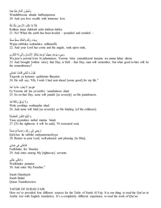 ‫ا‬ًّ‫م‬َ‫ج‬ِ‫ًّا‬‫ب‬ُ‫ح‬َِ‫ل‬‫ا‬َ‫م‬ْ‫ل‬‫ِا‬ َ‫ُّون‬‫ب‬‫ح‬ُ‫ت‬ َ‫و‬
Watuhibboona almala hubbanjamma
20. And you love wealth with immense love.
‫ا‬ًّ‫ك‬َ‫د‬ِ‫ا‬ًّ‫ك‬َ‫د‬ِ ُ‫ض‬ ْ‫ر‬َ ْ
‫ِاْل‬‫ت‬َّ‫ك‬ُ‫د‬ِ‫ا‬َ‫ذ‬‫ِإ‬ َّ
‫َل‬َ‫ك‬
Kallaaa izaaa dukkatil ardu dakkan dakka
21. No! When the earth has been leveled – pounded and crushed –
ِ‫ا‬ًّ‫ف‬َ‫ص‬ِ ُ‫ك‬َ‫ل‬َ‫م‬ْ‫ل‬‫ا‬ َ‫ُّكَِو‬‫ب‬َ‫ِر‬َ‫ء‬‫ا‬َ‫ج‬ َ‫و‬
‫ا‬ًّ‫ف‬َ‫ص‬
Wajaa rabbuka walmalaku saffansaffa
22. And your Lord has come and the angels, rank upon rank,
َِٰ
‫ى‬َ‫ر‬ْ‫ك‬‫ُِالذ‬‫ه‬َ‫ل‬ِ َٰ
‫ى‬َّ‫ن‬َ‫أ‬ َ‫ِو‬ُ‫ان‬َ‫س‬ْ‫ن‬ ْ
‫ِاْل‬ُ‫ر‬َّ‫ك‬َ‫ذ‬َ‫ت‬َ‫ي‬ٍِ‫ذ‬‫ئ‬َ‫م‬ ْ‫و‬َ‫ي‬َِِۚ‫م‬َّ‫ن‬َ‫ه‬َ‫ج‬‫ِب‬ٍ‫ذ‬‫ئ‬َ‫م‬ ْ‫و‬َ‫ي‬َِ‫ء‬‫ي‬‫ج‬ َ‫و‬
Wa jeee’a yawma’izim bi jahannnam; Yawma ‘iziny yatazakkarul insaanu wa annaa lahuz zikraa
23. And brought [within view], that Day, is Hell – that Day, man will remember, but what good to him will be
the remembrance?
‫ي‬‫ات‬َ‫ي‬َ‫ح‬‫ِل‬ ُ‫ت‬ْ‫م‬َّ‫د‬َ‫ق‬ِ‫ي‬‫ن‬َ‫ت‬ْ‫ي‬َ‫ل‬ِ‫ا‬َ‫ي‬ُِ‫ل‬‫و‬ُ‫ق‬َ‫ي‬
Yaqoolu ya laytanee qaddamtu lihayatee
24. He will say, “Oh, I wish I had sent ahead [some good] for my life.”
ٌ‫د‬َ‫ح‬َ‫أ‬ُِ‫ه‬َ‫ب‬‫ا‬َ‫ذ‬َ‫ع‬ِ ُ‫ب‬‫ذ‬َ‫ع‬ُ‫ي‬ِ َ
‫َِل‬ٍ‫ذ‬‫ئ‬َ‫م‬ ْ‫و‬َ‫ي‬َ‫ف‬
Fa Yawma izil laa yu’azzibu ‘azaabahooo ahad
25. So on that Day, none will punish [as severely] as His punishment,
ٌ‫د‬َ‫ح‬َ‫أ‬ُِ‫ه‬َ‫ق‬‫ا‬َ‫ث‬ َ‫ِو‬ُ‫ق‬‫ُوث‬‫ي‬ِ َ
‫َل‬ َ‫و‬
Wala yoothiqu wathaqahu ahad
26. And none will bind [as severely] as His binding [of the evildoers].
ِ
ُ‫ة‬َّ‫ن‬‫ئ‬َ‫م‬ْ‫ط‬ُ‫م‬ْ‫ل‬‫ِا‬ ُ‫س‬ْ‫ف‬َّ‫ن‬‫اِال‬َ‫ه‬ُ‫ت‬َّ‫ي‬َ‫أ‬ِ‫ا‬َ‫ي‬
Yaaa ayyatuhan nafsul mutma ‘innah
27. [To the righteous it will be said], “O reassured soul,
ِ
‫ك‬‫ب‬َ‫ِر‬ َٰ
‫ى‬َ‫ل‬‫يِإ‬‫ع‬‫ج‬ْ‫ار‬
ِ
ِ
‫ا‬‫ة‬َّ‫ي‬‫ض‬ ْ‫ر‬َ‫م‬ِ‫ا‬‫ة‬َ‫ي‬‫اض‬َ‫ر‬
IrjiAAee ila rabbiki radiyatanmardiyya
28. Return to your Lord, well-pleased and pleasing [to Him],
‫ي‬‫اد‬َ‫ب‬‫يِع‬‫ِف‬‫ي‬‫ل‬ُ‫خ‬ْ‫د‬‫ا‬َ‫ف‬
Fadkhulee fee ‘ibaadee
29. And enter among My [righteous] servants
‫ي‬‫ت‬َّ‫ن‬َ‫ج‬ِ‫ي‬‫ل‬ُ‫خ‬ْ‫د‬‫ا‬ َ‫و‬
Wadkhulee jannatee
30. And enter My Paradise.”
Surah Ghashiyah
Surah Balad
Quran Transliteration
TAFSIR OF SURAH FAJR
Here we’ve provided four different sources for the Tafsir of Surah Al Fajr. It is one thing to read the Qur’an in
Arabic text with English translation. It’s a completely different experience to read the work of Qur’an
 