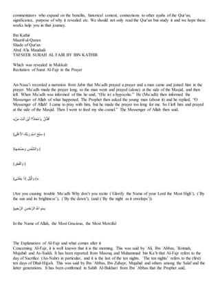 commentators who expand on the benefits, historical context, connections to other ayahs of the Qur’an,
significance, purpose of why it revealed etc. We should not only read the Qur’an but study it and we hope these
works help you in that journey.
Ibn Kathir
Maarif-ul-Quran
Shade of Qur'an
Abul A'la Maududi
TAFSEER SURAH AL FAJR BY IBN KATHIR
Which was revealed in Makkah
Recitation of Surat Al-Fajr in the Prayer
An-Nasa’i recorded a narration from Jabir that Mu`adh prayed a prayer and a man came and joined him in the
prayer. Mu`adh made the prayer long, so the man went and prayed (alone) at the side of the Masjid, and then
left. When Mu`adh was informed of this he said, “(He is) a hypocrite.” He (Mu`adh) then informed the
Messenger of Allah of what happened. The Prophet then asked the young man (about it) and he replied, “O
Messenger of Allah! I came to pray with him, but he made the prayer too long for me. So I left him and prayed
at the side of the Masjid. Then I went to feed my she-camel.” The Messenger of Allah then said,
«َ‫ف‬َ‫ت‬ ‫نا‬َ ‫ا‬َ ‫َفا‬‫ع‬‫ا‬َ ُ‫؟‬ ‫أ‬‫ا‬‫ي‬‫؟‬‫ت‬ ‫أ‬‫ا‬‫ع‬ ْ‫أت‬‫م‬‫ا‬‫ن‬‫ا‬َ
﴿‫س‬‫ا‬‫ب‬َِّ‫ح‬ِ‫ا‬ ‫ْا‬َ‫ح‬ ‫ا‬‫ر‬ ‫ا‬ََِّ‫ا‬ ََّ‫ح‬‫ل‬‫ا‬َ ﴾
﴿‫أ‬‫ا‬‫ا‬‫ل‬‫ا‬َّ‫؟‬ْ ‫ا‬‫و‬ َ
َََُ‫اـ‬ ‫ا‬‫و‬ ﴾
﴿ َ‫ا‬َْ‫ا‬ََ‫ـ‬‫ا‬ ‫ا‬‫و‬ ﴾
﴿‫اس‬َََّ‫ا‬‫ع‬ ‫ا‬‫ا‬ َ‫ذ‬ َ ََ‫اـ‬ ‫ا‬‫و‬ ﴾«
(Are you causing trouble Mu`adh Why don’t you recite (`Glorify the Name of your Lord the Most High’), (`By
the sun and its brightness’), (`By the dawn’), (and (`By the night as it envelops’))
﴿ََِّ َِ‫اـا‬ َ‫لف‬‫ا‬َُِ‫اـا‬ َ‫ال‬ ََِّ‫م‬َ
In the Name of Allah, the Most Gracious, the Most Merciful
The Explanation of Al-Fajr and what comes after it
Concerning Al-Fajr, it is well known that it is the morning. This was said by `Ali, Ibn `Abbas, `Ikrimah,
Mujahid and As-Suddi. It has been reported from Masruq and Muhammad bin Ka`b that Al-Fajr refers to the
day of Sacrifice (An-Nahr) in particular, and it is the last of the ten nights. `The ten nights’ refers to the (first)
ten days of Dhul-Hijjah. This was said by Ibn `Abbas, Ibn Zubayr, Mujahid and others among the Salaf and the
latter generations. It has been confirmed in Sahih Al-Bukhari from Ibn `Abbas that the Prophet said,
 