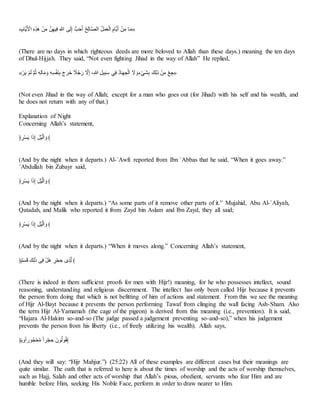 «‫أم‬‫ع‬‫ا‬ َ
‫ان‬ ََََّ‫ا‬ َ‫ف‬َ‫ت‬ ‫ف‬َ‫ا‬ََ‫ن‬ َ‫ص‬ ‫س‬‫ا‬‫ـ‬َ‫ذ‬ ‫أ‬َ‫ا‬ِ‫ا‬َ ‫؟‬َّ‫ـ‬‫أ‬‫اـهللا‬ ‫؟‬ ‫ا‬ُ‫ا‬‫ي‬َ‫ـ‬‫ا‬ ْ‫أم‬‫ع‬‫ا‬َ َ‫ف‬َ‫ت‬ ‫أ‬‫ا‬‫ت‬»
(There are no days in which righteous deeds are more beloved to Allah than these days.) meaning the ten days
of Dhul-Hijjah. They said, “Not even fighting Jihad in the way of Allah” He replied,
«َ‫ا‬‫ا‬‫ع‬ َِّ‫ا‬‫ـ‬ ِّ‫؟‬ُ ََِ‫ـ‬‫أ‬‫ا‬‫ت‬ ‫ا‬‫و‬ ََِ‫م‬ََ‫ا‬َِ ‫ا‬‫ج‬‫ا‬‫اا‬‫ا‬ ‫خ‬
َ‫؟‬َ‫ا‬‫ر‬ َِ‫ذ‬ َْ‫ص‬ َ ََ‫ل‬‫ا‬َ َِ‫ن‬ ‫؟‬ُ‫أ‬‫ا‬‫ا‬ ََْ‫ـ‬‫ا‬ ‫ا‬
ِ ‫ا‬‫جو‬َِ‫ا‬ََ ‫ْا‬َ‫ـ‬ َ‫ف‬َ‫ت‬ َ‫ي‬ ََ»
(Not even Jihad in the way of Allah; except for a man who goes out (for Jihad) with his self and his wealth, and
he does not return with any of that.)
Explanation of Night
Concerning Allah’s statement,
﴿ َ‫ا‬َ‫م‬‫ا‬‫ع‬ ‫ا‬‫ا‬ َ‫ذ‬ َ ََ‫اـ‬ ‫ا‬‫و‬ ﴾
(And by the night when it departs.) Al-`Awfi reported from Ibn `Abbas that he said, “When it goes away.”
`Abdullah bin Zubayr said,
﴿ َ‫ا‬َ‫م‬‫ا‬‫ع‬ ‫ا‬‫ا‬ َ‫ذ‬ َ ََ‫اـ‬ ‫ا‬‫و‬ ﴾
(And by the night when it departs.) “As some parts of it remove other parts of it.” Mujahid, Abu Al-`Aliyah,
Qatadah, and Malik who reported it from Zayd bin Aslam and Ibn Zayd, they all said;
﴿ َ‫ا‬َ‫م‬‫ا‬‫ع‬ ‫ا‬‫ا‬ َ‫ذ‬ َ ََ‫اـ‬ ‫ا‬‫و‬ ﴾
(And by the night when it departs.) “When it moves along.” Concerning Allah’s statement,
﴿ِّْ‫ا‬‫م‬‫ا‬ِ ‫ْا‬َ‫ـ‬‫ا‬ ‫س‬َ‫ن‬ َ ‫ا‬‫ا‬ ْ‫ا‬َْ َِ َََِّ‫ح‬‫ـ‬ ﴾
(There is indeed in them sufficient proofs for men with Hijr!) meaning, for he who possesses intellect, sound
reasoning, understanding and religious discernment. The intellect has only been called Hijr because it prevents
the person from doing that which is not befitting of him of actions and statement. From this we see the meaning
of Hijr Al-Bayt because it prevents the person performing Tawaf from clinging the wall facing Ash-Sham. Also
the term Hijr Al-Yamamah (the cage of the pigeon) is derived from this meaning (i.e., prevention). It is said,
“Hajara Al-Hakim so-and-so (The judge passed a judgement preventing so-and-so),” when his judgement
prevents the person from his liberty (i.e., of freely utilizing his wealth). Allah says,
﴿‫ا‬‫ع‬ ‫ا‬‫و‬‫خ‬‫ا‬‫ُر‬‫؟‬ََّْ‫ت‬ ‫خ‬‫ا‬‫ا‬َْ َِ ‫ُتا‬‫؟‬‫ـ‬ُ‫؟‬ً﴾
(And they will say: “Hijr Mahjur.”) (25:22) All of these examples are different cases but their meanings are
quite similar. The oath that is referred to here is about the times of worship and the acts of worship themselves,
such as Hajj, Salah and other acts of worship that Allah’s pious, obedient, servants who fear Him and are
humble before Him, seeking His Noble Face, perform in order to draw nearer to Him.
 