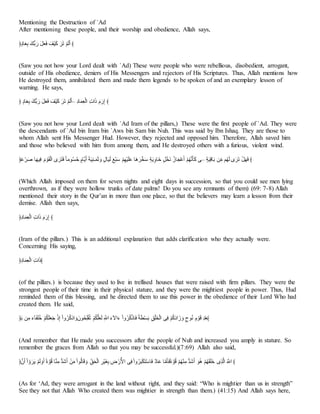 Mentioning the Destruction of `Ad
After mentioning these people, and their worship and obedience, Allah says,
﴿ُْ‫أ‬‫ا‬‫ي‬َ ‫أْا‬ ‫ا‬‫ر‬ ‫ا‬ ‫ا‬‫ي‬‫ا‬‫ن‬ ‫ا‬َََ‫ا‬‫ب‬ ‫ا‬‫ا‬‫ا‬‫ب‬ َِّ‫ا‬‫ـ‬‫ا‬َ ﴾
(Saw you not how your Lord dealt with `Ad) These were people who were rebellious, disobedient, arrogant,
outside of His obedience, deniers of His Messengers and rejectors of His Scriptures. Thus, Allah mentions how
He destroyed them, annihilated them and made them legends to be spoken of and an exemplary lesson of
warning. He says,
﴿ ُْ‫أ‬‫ا‬‫ي‬َ ‫أْا‬ ‫ا‬‫ر‬ ‫ا‬ ‫ا‬‫ي‬‫ا‬‫ن‬ ‫ا‬َََ‫ا‬‫ب‬ ‫ا‬‫ا‬‫ا‬‫ب‬ َِّ‫ا‬‫ـ‬‫ا‬َ– َُ‫أ‬‫ا‬َُ‫ي‬َ‫ـ‬‫ا‬ َ‫ا‬‫ا‬‫ا‬ ‫ا‬‫م‬‫ا‬‫ر‬َ‫ذ‬ ﴾
(Saw you not how your Lord dealt with `Ad Iram of the pillars,) These were the first people of `Ad. They were
the descendants of `Ad bin Iram bin `Aws bin Sam bin Nuh. This was said by Ibn Ishaq. They are those to
whom Allah sent His Messenger Hud. However, they rejected and opposed him. Therefore, Allah saved him
and those who believed with him from among them, and He destroyed others with a furious, violent wind.
﴿‫ا‬َِّ‫ا‬‫ا‬‫ه‬ ‫أ‬‫ا‬‫ا‬ََ‫ن‬ ‫ا‬‫م‬ َُ‫ا‬ًَ‫ـ‬‫ا‬ ِ‫ا‬‫ا‬‫ا‬‫م‬‫ا‬‫ن‬ ‫خ‬‫أ‬‫ُت‬‫؟‬‫م‬‫؟‬ِ ْ‫أم‬‫ع‬‫ا‬َ ‫ا‬َ‫ا‬ََِ‫ل‬‫ا‬ُ‫ا‬ُ ‫ا‬‫و‬ ْ‫ل‬‫أ‬‫ا‬َ‫ا‬‫ـ‬ ‫ا‬‫ي‬َ‫ل‬‫ا‬َ ََِّ‫ا‬ََ‫ا‬‫ب‬‫ا‬ِّ ‫اأ‬‫ا‬‫ا‬‫ا‬‫ع‬‫ا‬َ َْ‫ا‬‫ع‬َ‫و‬‫اأ‬‫ا‬ ْ َ‫ع‬‫ا‬ ‫؟‬‫أا‬‫ا‬َِّْ‫ا‬َ َِّ‫؟‬‫ا‬ ‫ا‬‫ي‬‫ا‬‫ب‬ ‫–س‬ َْ‫ا‬ََِ‫أ‬‫ا‬ ‫ف‬َ‫ح‬‫ت‬ ِّ‫؟‬‫ا‬‫ا‬‫ـ‬ ِ‫ا‬‫ا‬‫ا‬‫ب‬ َ ‫ا‬‫ا‬‫ا‬‫ن‬ ﴾
(Which Allah imposed on them for seven nights and eight days in succession, so that you could see men lying
overthrown, as if they were hollow trunks of date palms! Do you see any remnants of them) (69: 7-8) Allah
mentioned their story in the Qur’an in more than one place, so that the believers may learn a lesson from their
demise. Allah then says,
﴿َُ‫أ‬‫ا‬َُ‫ي‬َ‫ـ‬‫ا‬ َ‫ا‬‫ا‬‫ا‬ ‫ا‬‫م‬‫ا‬‫ر‬َ‫ذ‬ ﴾
(Iram of the pillars.) This is an additional explanation that adds clarification who they actually were.
Concerning His saying,
﴿َُ‫أ‬‫ا‬َُ‫ي‬َ‫ـ‬‫ا‬ َ‫ا‬‫ا‬‫ا‬ ﴾
(of the pillars.) is because they used to live in trellised houses that were raised with firm pillars. They were the
strongest people of their time in their physical stature, and they were the mightiest people in power. Thus, Hud
reminded them of this blessing, and he directed them to use this power in the obedience of their Lord Who had
created them. He said,
﴿‫ا‬ ‫ف‬َ‫ت‬ ‫ا‬‫ج‬ْ‫ا‬َ‫ا‬‫ب‬‫؟‬‫ا‬ َِّ‫؟‬‫ل‬‫ا‬‫ب‬‫ا‬‫ي‬‫ا‬َ َ َ‫ذ‬ َ‫ا‬‫و‬‫؟‬‫ا‬‫؟‬‫ب‬ ‫ا‬ ‫ا‬‫و‬‫ُتا‬‫؟‬ََّ‫ب‬ََ‫؟‬‫ب‬ َِّ‫؟‬‫ل‬‫ب‬‫ا‬‫ي‬‫ا‬‫ـ‬ َ‫ال‬ ‫ا‬‫ج‬ِ‫ا‬‫ا‬‫ج‬ َ‫ا‬‫و‬‫؟‬‫ا‬‫؟‬‫ب‬َ ‫أ‬‫ا‬‫ن‬ ‫خ‬َ‫ا‬ َ‫م‬‫ا‬ ََُ‫ب‬‫ا‬‫ع‬َ‫ـ‬‫ا‬ ‫س‬َ‫ن‬ َِّ‫؟‬‫ب‬‫ا‬ُ‫ا‬‫اا‬ ‫ا‬‫و‬ ُُْ‫؟‬ َ‫م‬ َُ‫ا‬ِ َ‫ن‬َ‫ي‬﴾
(And remember that He made you successors after the people of Nuh and increased you amply in stature. So
remember the graces from Allah so that you may be successful.)(7:69) Allah also said,
﴿‫ت‬‫ا‬َ َ‫ا‬ َ‫و‬‫ا‬‫ا‬‫ا‬‫ع‬ َِّ‫ا‬‫ـ‬ ‫ا‬‫و‬‫ا‬َ ‫خ‬‫ة‬ُ‫؟‬ِ ‫أ‬َِ‫ت‬ ‫أ‬‫ن‬‫ا‬‫ض‬‫ا‬َ َ‫ف‬‫ا‬‫ت‬ َ‫ا‬ُ‫؟‬‫ـ‬‫أ‬‫ا‬ِ ‫ا‬‫و‬ َ‫ح‬ُ‫ا‬ََّ‫ـ‬‫ا‬ َ‫َا‬َ‫ا‬ََّ َ
‫ش‬ َ‫ر‬ُِّ‫ا‬ ‫س‬َ‫ن‬َ‫ا‬‫و‬‫؟‬‫ا‬‫ا‬‫ل‬َ‫ل‬‫ا‬‫م‬ََ‫أ‬‫ا‬‫ن‬ ُْ‫أ‬‫ا‬ِّ ‫أ‬‫ت‬‫ا‬‫ي‬‫ا‬‫ن‬‫خ‬‫ة‬ُ‫؟‬ِ َِّ‫؟‬‫ا‬ََِ‫ت‬ ‫أ‬‫ن‬‫ا‬‫ض‬‫ا‬َ ‫ا‬ُ‫؟‬‫ا‬ َِّ‫؟‬‫ا‬‫ا‬ً‫ا‬‫ب‬‫ا‬‫ا‬ ََِّ‫اـ‬ ‫ا‬‫ال‬ ﴾
(As for ‘Ad, they were arrogant in the land without right, and they said: “Who is mightier than us in strength”
See they not that Allah Who created them was mightier in strength than them.) (41:15) And Allah says here,
 