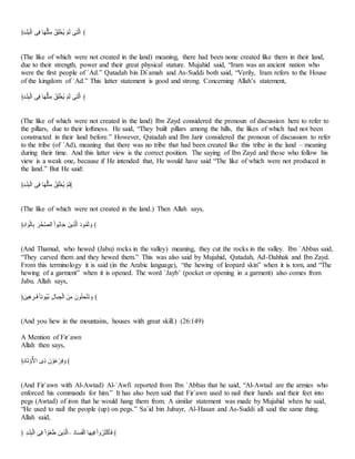 ﴿َ‫ن‬‫ل‬‫ا‬‫ب‬َ‫ل‬َ‫ـ‬‫ا‬ ‫س‬َ‫ن‬ ‫أ‬‫ا‬‫ا‬‫؟‬‫ب‬ََِ‫ت‬ َُ‫ا‬‫ب‬َ‫ع‬‫؟‬‫ع‬ َِّ‫ا‬‫ـ‬ ‫س‬َ‫م‬‫اـ‬ ﴾
(The like of which were not created in the land) meaning, there had been none created like them in their land,
due to their strength, power and their great physical stature. Mujahid said, “Iram was an ancient nation who
were the first people of `Ad.” Qatadah bin Di`amah and As-Suddi both said, “Verily, Iram refers to the House
of the kingdom of `Ad.” This latter statement is good and strong. Concerning Allah’s statement,
﴿َ‫ن‬‫ل‬‫ا‬‫ب‬َ‫ل‬َ‫ـ‬‫ا‬ ‫س‬َ‫ن‬ ‫أ‬‫ا‬‫ا‬‫؟‬‫ب‬ََِ‫ت‬ َُ‫ا‬‫ب‬َ‫ع‬‫؟‬‫ع‬ َِّ‫ا‬‫ـ‬ ‫س‬َ‫م‬‫اـ‬ ﴾
(The like of which were not created in the land) Ibn Zayd considered the pronoun of discussion here to refer to
the pillars, due to their loftiness. He said, “They built pillars among the hills, the likes of which had not been
constructed in their land before.” However, Qatadah and Ibn Jarir considered the pronoun of discussion to refer
to the tribe (of `Ad), meaning that there was no tribe that had been created like this tribe in the land – meaning
during their time. And this latter view is the correct position. The saying of Ibn Zayd and those who follow his
view is a weak one, because if He intended that, He would have said “The like of which were not produced in
the land.” But He said:
﴿َ‫ن‬‫ل‬‫ا‬‫ب‬َ‫ل‬َ‫ـ‬‫ا‬ ‫س‬َ‫ن‬ ‫أ‬‫ا‬‫ا‬‫؟‬‫ب‬ََِ‫ت‬ َُ‫ا‬‫ب‬َ‫ع‬‫؟‬‫ع‬ َِّ‫ا‬‫ـ‬﴾
(The like of which were not created in the land.) Then Allah says,
﴿َُ‫ا‬ ‫ا‬َُ‫ـ‬‫أ‬َ ‫ا‬‫ا‬َ‫ع‬‫اـهللا‬ َ‫ا‬ُ‫؟‬ ‫أ‬‫ا‬َ ‫عفا‬ََّ‫اـ‬ ‫ا‬ُُ‫؟‬ُ‫ا‬ُ ‫ا‬‫و‬ ﴾
(And Thamud, who hewed (Jabu) rocks in the valley) meaning, they cut the rocks in the valley. Ibn `Abbas said,
“They carved them and they hewed them.” This was also said by Mujahid, Qatadah, Ad-Dahhak and Ibn Zayd.
From this terminology it is said (in the Arabic language), “the hewing of leopard skin” when it is torn, and “The
hewing of a garment” when it is opened. The word `Jayb’ (pocket or opening in a garment) also comes from
Jabu. Allah says,
﴿‫َفا‬َ‫ا‬ َ‫لا‬‫ا‬‫ن‬‫خ‬‫أ‬‫؟ُب‬َ‫؟‬ َ‫ل‬‫أ‬‫ا‬‫ل‬ ََْ‫ـ‬‫ا‬ ‫فا‬َ‫ت‬ ‫ُتا‬‫؟‬‫م‬ َََِّ‫ا‬‫ب‬ ‫ا‬‫و‬ ﴾
(And you hew in the mountains, houses with great skill.) (26:149)
A Mention of Fir`awn
Allah then says,
﴿َُ‫أ‬‫ا‬‫ب‬ َ‫و‬ُِّ‫ا‬ َِ ‫تا‬ َُ‫ا‬َِّ‫ا‬َ‫ن‬ ‫ا‬‫و‬ ﴾
(And Fir`awn with Al-Awtad) Al-`Awfi reported from Ibn `Abbas that he said, “Al-Awtad are the armies who
enforced his commands for him.” It has also been said that Fir`awn used to nail their hands and their feet into
pegs (Awtad) of iron that he would hang them from. A similar statement was made by Mujahid when he said,
“He used to nail the people (up) on pegs.” Sa`id bin Jubayr, Al-Hasan and As-Suddi all said the same thing.
Allah said,
﴿ َ‫ن‬‫ل‬‫ا‬‫ب‬َ‫ل‬َ‫ـ‬‫ا‬ ‫س‬َ‫ن‬ َ‫ا‬ َُ‫ا‬َّ‫ا‬‫ل‬ ‫عفا‬ََّ‫–اـ‬ ‫ا‬ُ‫أ‬‫ا‬‫م‬‫ا‬ََ‫ـ‬‫ا‬ ‫أ‬‫ا‬‫ا‬ََ‫ن‬ َ‫ا‬‫و‬‫؟‬‫ا‬‫ا‬َِ‫ب‬‫ا‬‫ي‬‫ا‬‫ن‬ ﴾
 