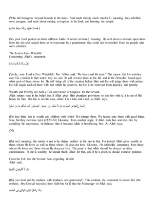 (Who did transgress beyond bounds in the lands. And made therein much mischief.) meaning, they rebelled,
were arrogant, and went about making corruption in the land, and harming the people.
﴿ْ‫ص‬‫ا‬‫ا‬َّ‫ا‬ِّ ‫ا‬‫ل‬ َُ‫ا‬َ ‫أْا‬ ‫ا‬‫ر‬ ََِّ‫ا‬ََ‫ا‬‫ب‬‫ا‬ِّ َ‫ا‬‫هللا‬‫ا‬‫ن‬ ﴾
(So, your Lord poured on them different kinds of severe torment.) meaning, He sent down a torment upon them
from the sky and caused them to be overcome by a punishment that could not be repelled from the people who
were criminals.
The Lord is Ever Watchful
Concerning Allah’s statement,
﴿َُ‫أ‬‫ا‬‫ه‬ َ‫ا‬ََُ‫ـ‬‫أ‬َ‫ل‬‫ا‬‫ـ‬ ‫ْا‬ ‫ا‬‫ر‬ ‫ت‬َ‫ذ‬ ﴾
(Verily, your Lord is Ever Watchful.) Ibn `Abbas said, “He hears and He sees.” This means that He watches
over His creation in that which they do, and He will reward them in this life and in the Hereafter based upon
what each of them strove for. He will bring all of the creation before Him and He will judge them with justice.
He will requit each of them with that which he deserves, for He is far removed from injustice and tyranny.
Wealth and Poverty are both a Test and Honor or Disgrace for the Servant
Allah refutes man in his belief that if Allah gives Him abundant provisions to test him with it, it is out of His
honor for him. But this is not the case, rather it is a trial and a test, as Allah says,
﴿ْ‫ل‬‫أ‬‫ت‬ ‫ف‬َ‫ت‬ ََِ َِّ‫؟‬‫ا‬‫أ‬‫ن‬َُ‫؟‬ ‫أ‬‫ا‬ُ ‫ا‬َ ‫؟ُتا‬‫ل‬‫ا‬‫م‬ََّ‫ا‬‫ع‬‫ا‬َ ‫َفا‬َِ‫ا‬ ‫ا‬‫–و‬ ‫وتا‬‫؟‬‫ا‬‫؟‬‫ي‬ََ‫ا‬‫ع‬ ِ ‫ا‬ َ‫ا‬‫ا‬‫َا‬َ‫ا‬‫ع‬َ‫ـ‬‫ا‬ ‫س‬َ‫ن‬ َِّ‫؟‬‫ا‬‫ا‬‫ـ‬ ‫؟‬‫ع‬ َ‫أر‬‫ا‬‫م‬‫؟‬ ﴾
(Do they think that in wealth and children with which We enlarge them. We hasten unto them with good things.
Nay, but they perceive not.) (23:55-56) Likewise, from another angle, if Allah tests him and tries him by
curtailing his sustenance, he believes that is because Allah is humiliating him. As Allah says,
﴿َ‫ا‬‫ب‬﴾
(But no!) meaning, the matter is not as he claims, neither in this nor in that. For indeed Allah gives wealth to
those whom He loves as well as those whom He does not love. Likewise, He withholds sustenance from those
whom He loves and those whom He does not love. The point is that Allah should be obeyed in either
circumstance. If one is wealthy, he should thank Allah for that, and if he is poor, he should exercise patience.
From the Evil that the Servant does regarding Wealth
Allah said,
﴿‫ا‬ََِّ‫م‬‫ا‬ََ‫ـ‬‫ا‬ ‫ُتا‬‫؟‬‫ت‬ َ‫ا‬َ‫ل‬‫؟‬‫ب‬ ِ ‫ا‬ -
(But you treat not the orphans with kindness and generosity!) This contains the command to honor him (the
orphan). Abu Dawud recorded from Sahl bin Sa`id that the Messenger of Allah said,
«َِ‫ا‬َْ‫ـ‬‫ا‬ َِ‫ن‬ َ‫َف‬َ‫ا‬‫ب‬‫أ‬‫ا‬‫ا‬‫ا‬‫ب‬ َََِّ‫م‬‫ا‬ََ‫ـ‬‫ا‬ ‫؟‬ َ‫ن‬‫أ‬‫ا‬‫ب‬ ‫ا‬‫و‬ ‫اأ‬ ‫ا‬َ»
 