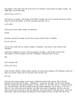 (The guardian of the orphan and I will be like these two in Paradise.) And he put his two fingers together – the
middle finger and the index finger.
﴿َ‫َف‬َ‫ل‬َ‫م‬ ََُ‫ـ‬‫ا‬ َ‫أم‬‫ا‬‫ي‬‫ا‬‫ل‬ ‫س‬‫ا‬‫ب‬‫ا‬ِّ ‫ُتا‬‫أ‬ْ‫أ‬‫ا‬َّ‫ا‬‫ب‬ ‫ا‬ِ ‫ا‬‫و‬-﴾
(And urge not one another on the feeding of the Miskin!) meaning, they do not command that the poor and the
needy be treated with kindness, nor do they encourage each other to do so.
﴿‫ا‬‫ات‬‫ا‬‫ا‬‫أ‬‫م‬‫اـ‬ ‫ُتا‬‫؟‬‫ب‬‫؟‬‫ب‬َ‫ي‬‫ا‬‫ب‬ ‫ا‬‫﴾و‬
(And you devour the Turath) meaning, the inheritance.
﴿‫خ‬‫أ‬‫ح‬ُ‫ـ‬ ‫خ‬ََ‫ب‬‫ا‬َ﴾
(devouring with greed.) meaning, however they can get it, whether lawful or forbidden.
﴿‫خ‬‫أ‬‫ح‬‫ل‬‫؟‬ِ ‫ا‬‫ل‬‫أ‬‫ا‬َُ‫ـ‬‫ا‬ ‫أُتا‬‫ل‬ ََّ‫؟‬‫ب‬ ‫ا‬‫و‬ ‫خ‬‫أ‬‫ح‬ُ‫ا‬َ ﴾
(And you love wealth with love Jamma.) meaning, in abundance. This increases some of them in their
wickedness.
On the Day of Judgement Everyone will be recompensed according to what He did of Good or Evil
Allah informs of what will happen on the Day of Judgement of the great horrors. He says,
﴿َ‫ا‬‫ب‬﴾
(Nay!) meaning, truly.
﴿‫خ‬‫أ‬‫ح‬‫ب‬‫ا‬ُ ‫خ‬‫أ‬‫ح‬‫ب‬‫ا‬ُ ‫؟‬‫ش‬ َ‫ر‬ُِّ‫ا‬ َ‫ن‬‫؟ب‬ُ ‫ا‬‫ا‬ َ‫ذ‬﴾
(When the earth is flatened, Dakkan Dakka.) meaning, the earth and the mountains will be flattened, leveled and
made even, and the creatures will rise from their graves for their Lord.
﴿‫أْا‬ ‫ا‬‫ر‬ ‫ا‬‫ج‬ْ‫ا‬َ ‫ا‬‫﴾و‬
(And your Lord comes) meaning, for the session of Judgement between His creatures. This is after they
requested the best of the Sons of Adam — Muhammad — to intercede with Allah. This will occur only after
they have requested the other great Messengers, one after another. Yet, all of them will say, “I cannot do that for
you.” This will continue until the beseeching of the men reaches Muhammad , and he will say, “I will do it, I
will do it.” So he will go and seek to intercede with Allah as the session of Judgement will have come, and
Allah will allow him to intercede for that (the Judgement). This will be the first of the intercessions, and it is the
praiseworthy station that has already been discussed in Surat Subhan (Al-Isra’). So Allah will come for the
 