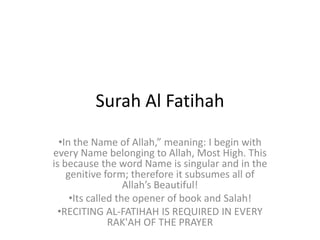 Surah Al Fatihah
  •In the Name of Allah,” meaning: I begin with
every Name belonging to Allah, Most High. This
is because the word Name is singular and in the
    genitive form; therefore it subsumes all of
                   Allah’s Beautiful!
     •Its called the opener of book and Salah!
  •RECITING AL-FATIHAH IS REQUIRED IN EVERY
               RAK'AH OF THE PRAYER
 