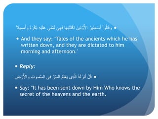 ِ‫ه‬َ‫ف‬ ‫ا‬َ‫ه‬َ‫ب‬َ‫ت‬َ‫ت‬ْ‫ك‬‫ا‬ َ‫ين‬ِ‫ل‬ َّ‫و‬ٌّ‫ال‬‫ا‬ ُ‫ير‬ِ‫ـط‬َ‫س‬َ‫أ‬ ْ‫ا‬‫و‬ُ‫ل‬‫ا‬َ‫ق‬ َ‫و‬ً‫ل‬‫ي‬ ِ‫ص‬َ‫أ‬ َ‫و‬ ً‫ة‬َ‫ر‬ْ‫ك‬ُ‫ب‬ ِ‫ه‬ْ‫ي‬َ‫ل‬َ‫ع‬ ‫ى‬َ‫ل‬ْ‫م‬ُ‫ت‬ َ‫ى‬
 And they say: "Tales of the ancients which he has
written down, and they are dictated to him
morning and afternoon.'
 Reply:
‫ـ‬َ‫م‬َّ‫س‬‫ال‬ ‫ى‬ِ‫ف‬ َّ‫ر‬ِ‫الس‬ ُ‫م‬َ‫ل‬ْ‫ع‬َ‫ي‬ ‫ِى‬‫ذ‬َّ‫ال‬ ُ‫ه‬َ‫ل‬َ‫نز‬َ‫أ‬ ْ‫ل‬ُ‫ق‬ِ‫ض‬ ْ‫ر‬ٌّ‫ال‬‫ا‬ َ‫و‬ ِ‫ت‬ َ‫و‬
 Say: "It has been sent down by Him Who knows the
secret of the heavens and the earth.
 
