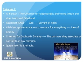 ICNA Sisters' Wing
Ruku No 1:
• Al-Furqan : The Criterion for judging right and wrong virtue and
vice, truth and falsehood.
• Rasolallah(SAW) ---- Abd ---- Servant of Allah
• Allah has appointed an exact measure for everything ---- Law of
destiny
• Criterion for Godhood/ Divinity ---- The partners they associate do
not fulfill on any criterion
• Quran itself is a miracle.
 