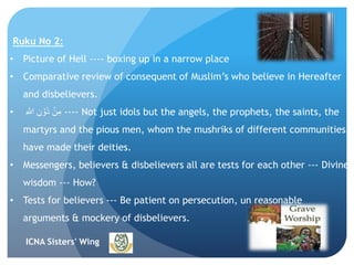 ICNA Sisters' Wing
Ruku No 2:
• Picture of Hell ---- boxing up in a narrow place
• Comparative review of consequent of Muslim’s who believe in Hereafter
and disbelievers.
• ِ ‫ه‬‫اّٰلل‬ ِ‫ن‬ ۡ‫ُو‬‫د‬ ۡ‫ن‬ِ‫م‬ ---- Not just idols but the angels, the prophets, the saints, the
martyrs and the pious men, whom the mushriks of different communities
have made their deities.
• Messengers, believers & disbelievers all are tests for each other --- Divine
wisdom --- How?
• Tests for believers --- Be patient on persecution, un reasonable
arguments & mockery of disbelievers.
 