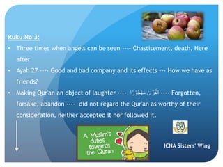 ICNA Sisters' Wing
Ruku No 3:
• Three times when angels can be seen ---- Chastisement, death, Here
after
• Ayah 27 ---- Good and bad company and its effects --- How we have as
friends?
• Making Qur'an an object of laughter ---- ‫ا‬ً‫ر‬ ۡ‫و‬ُ‫ج‬ ۡ‫ه‬َ‫م‬ َ‫ن‬ٰ‫ا‬ ۡ‫ر‬ُ‫ق‬ۡ‫ال‬ ---- Forgotten,
forsake, abandon ---- did not regard the Qur'an as worthy of their
consideration, neither accepted it nor followed it.
 